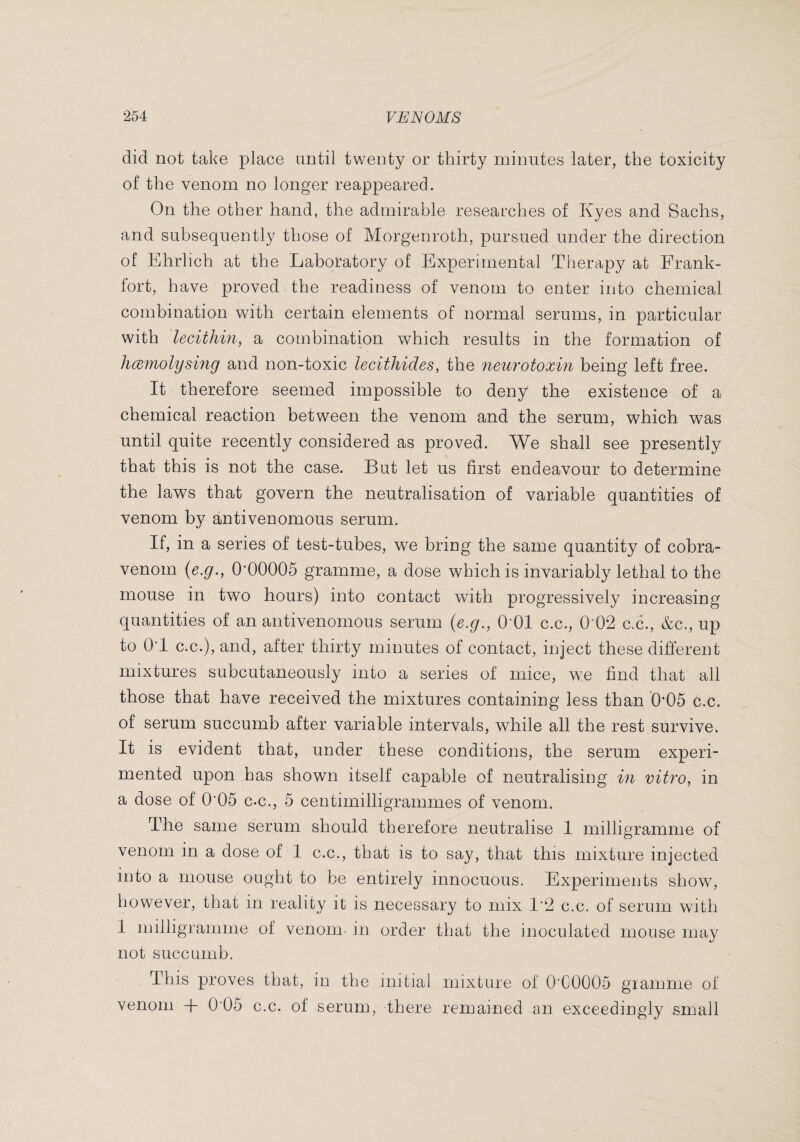 did not take place until twenty or thirty minutes later, the toxicity of the venom no longer reappeared. On the other hand, the admirable researches of Kyes and Sachs, and subsequently those of Morgenroth, pursued under the direction of Ehrlich at the Laboratory of Experimental Therapy at Frank¬ fort, have proved the readiness of venom to enter into chemical combination with certain elements of normal serums, in particular with lecithin, a combination which results in the formation of hæinolysing and non-toxic lecithides, the neurotoxin being left free. It therefore seemed impossible to deny the existence of a chemical reaction between the venom and the serum, which was until quite recently considered as proved. We shall see presently that this is not the case. But let us first endeavour to determine the laws that govern the neutralisation of variable quantities of venom by antivenomous serum. If, in a series of test-tubes, we bring the same quantity of cobra- venom {e.g., O’OOOOS gramme, a dose which is invariably lethal to the mouse in two hours) into contact with progressively increasing quantities of an antivenomous serum {e.g., OTl c.c., 0^02 c.c., &c., up to OT C.C.), and, after thirty minutes of contact, inject these different mixtures subcutaneously into a series of mice, we find that all those that have received the mixtures containing less than '0’05 c.c. of serum succumb after variable intervals, while all the rest survive. It is evident that, under these conditions, the serum experi¬ mented upon has shown itself capable of neutralising in vitro, in a dose of 0’05 c.c., 5 centimilligrammes of venom. The same serum should therefore neutralise 1 milligramme of venom in a dose of 1 c.c., that is to say, that this mixture injected into a mouse ought to be entirely innocuous. Experiments show, however, that in reality it is necessary to mix 1‘2 c.c. of serum with I milligramme of venom- in order that the inoculated mouse may not succumb. This proves that, in the initial mixture of 0’C0005 giamme of venom + 0'05 c.c. of serum, there remained an exceedingly small