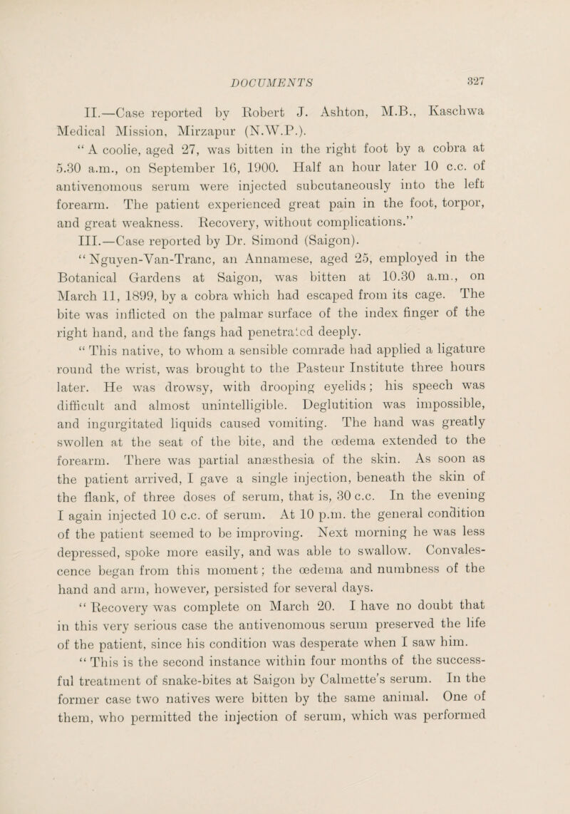 II.—Case reported by Kobert J. Ashton, M.B., Kaschwa Medical Mission, Mirzapur (N.W.P.). “ A coolie, aged 27, was bitten in the right foot by a cobra at 5.30 a.m., on September 16, 1900. Half an hour later 10 c.c. of antivenomous serum were injected subcutaneously into the left forearm. The patient experienced great pain in the foot, torpor, and great weakness. Recovery, without complications.” III.—Case reported by Dr. Simond (Saigon). “ Nguven-Van-Tranc, an Annamese, aged 25, employed in the Botanical Gardens at Saigon, was bitten at 10.30 a.m., on March II, 1899, by a cobra which had escaped from its cage. The bite was inflicted on the palmar surface of the index finger of the right hand, and the fangs had penetrated deeply. “ This native, to whom a sensible comrade had applied a ligature round the wrist, was brought to the Pasteur Institute three hours later. He was drowsy, with drooping eyelids ; his speech was difficult and almost unintelligible. Deglutition was impossible, and ingurgitated liquids caused vomiting. The hand was greatly swollen at the seat of the bite, and the œdema extended to the forearm. There was partial anæsthesia of the skin. As soon as the patient arrived, I gave a single injection, beneath the skin of the flank, of three doses of serum, that is, 30 c.c. In the evening I again injected 10 c.c. of serum. At 10 p.m. the general condition of the patient seemed to be improving. Next morning he was less depressed, spoke more easily, and was able to swallow. Convales¬ cence began from this moment ; the œdema and numbness of the hand and arm, however, persisted for several days. “ Recovery was complete on March 20. I have no doubt that in this very serious case the antivenomous serum preserved the life of the patient, since his condition was desperate when I saw him. “ This is the second instance within four months of the success¬ ful treatment of snake-bites at Saigon by Calmette’s serum. In the former case two natives were bitten by the same animal. One of them, who permitted the injection of serum, which was performed