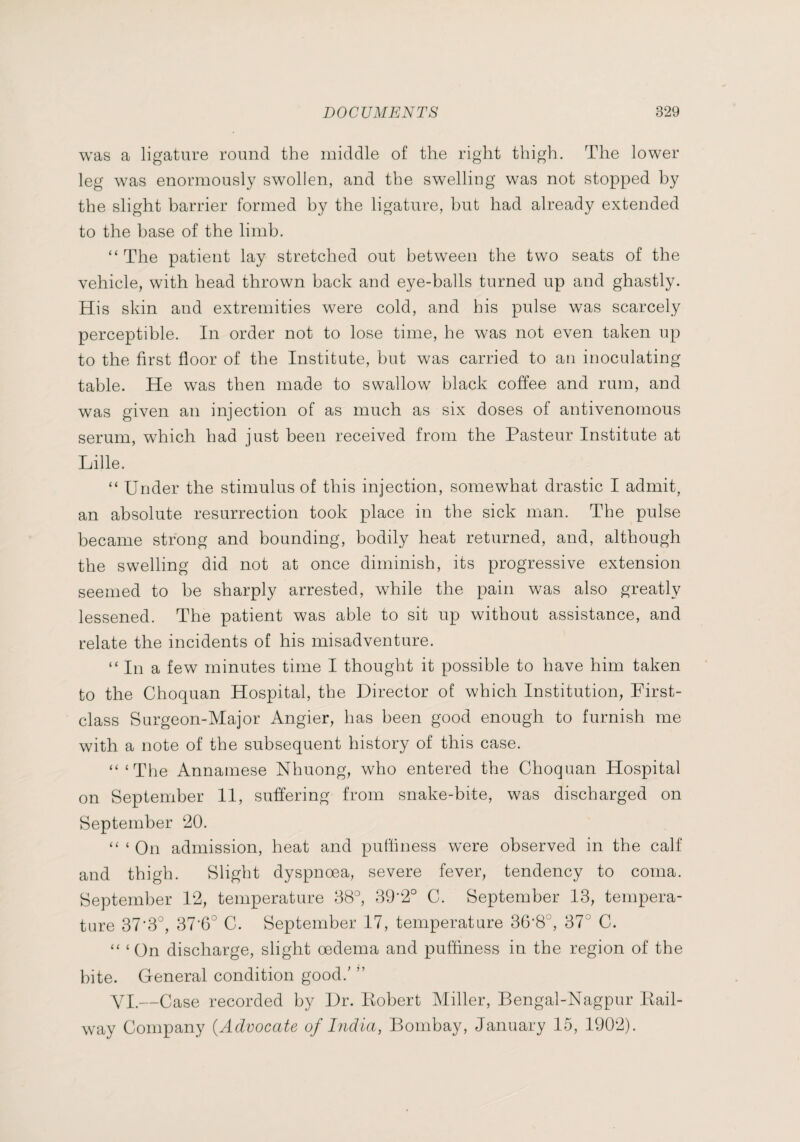 was a ligature round the middle of the right thigh. The lower leg was enormously swollen, and the swelling was not stopped by the slight barrier formed by the ligature, but had already extended to the base of the limb. “ The patient lay stretched out between the two seats of the vehicle, with head thrown back and eye-balls turned up and ghastly. His skin and extremities were cold, and his pulse was scarcely perceptible. In order not to lose time, he was not even taken up to the first floor of the Institute, but was carried to an inoculating table. He was then made to swallow black coffee and rum, and was given an injection of as much as six doses of antivenomous serum, which had just been received from the Pasteur Institute at Lille. “ Under the stimulus of this injection, somewhat drastic I admit, an absolute resurrection took place in the sick man. The pulse became strong and bounding, bodily heat returned, and, although the swelling did not at once diminish, its progressive extension seemed to be sharply arrested, while the pain was also greatly lessened. The patient was able to sit up without assistance, and relate the incidents of his misadventure. “In a few minutes time I thought it possible to have him taken to the Choquan Hospital, the Director of which Institution, First- class Surgeon-Major Angler, has been good enough to furnish me with a note of the subsequent history of this case. “ ‘The Annamese Nhuong, who entered the Choquan Hospital on September II, suffering from snake-bite, was discharged on September 20. “ ‘ On admission, heat and putfiness were observed in the calf and thigh. Slight dyspnoea, severe fever, tendency to coma. September 12, temperature 88°, 89-2° C. September 18, tempera¬ ture 37'3°, 87'6° C. September 17, temperature 36‘8°, 37° C. “ ‘ On discharge, slight oedema and puffiness in the region of the bite. General condition good.' ” VI.—Case recorded by Dr. Kobert Miller, Bengal-Nagpur Eail- way Company {Advocate of India, Bombay, January 15, 1902).