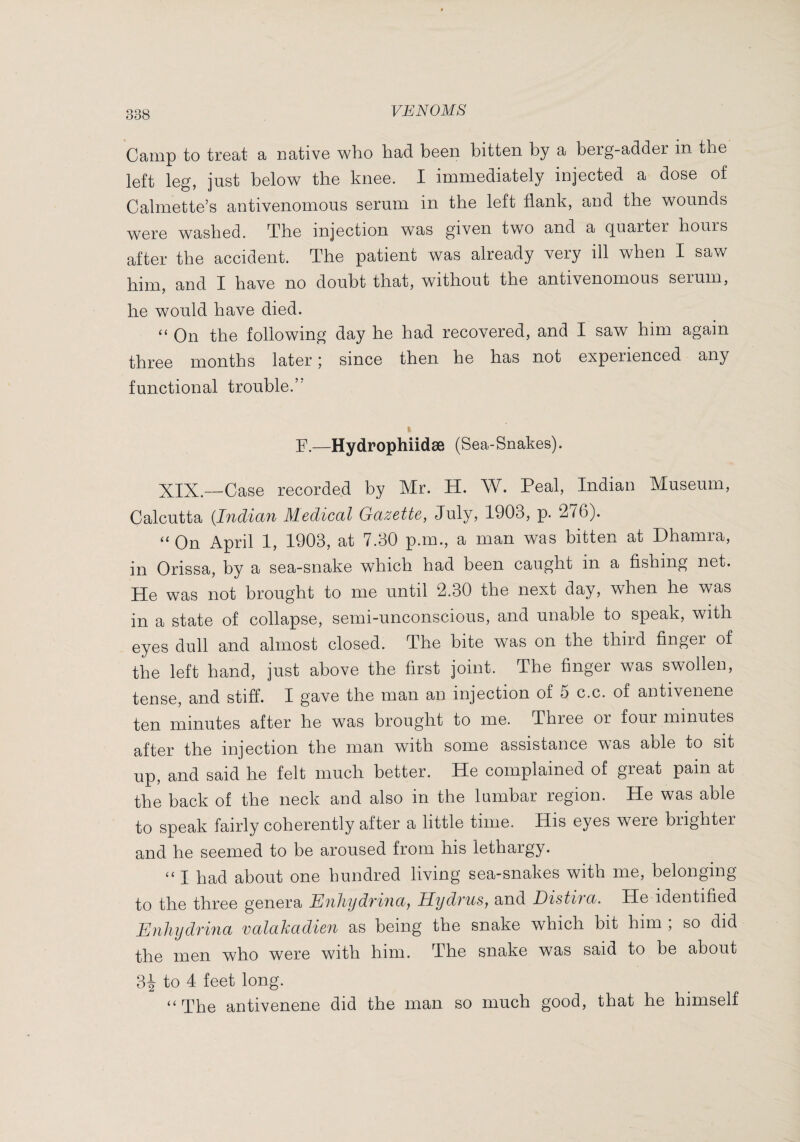 Camp to treat a native who had been bitten by a berg-adder in the left leg, just below the knee. I immediately injected a dose of Calmette’s antivenomous serum in the left flank, and the wounds were washed. The injection was given two and a quarter hours after the accident. The patient was already very ill when I saw q have no doubt that, without the antivenomous serum, he would have died. ‘‘ On the following day he had recovered, and I saw him again three months later ; since then he has not experienced any functional trouble.’' F.—Hydrophiidæ (Sea-Snakes). XIX.—Case recorded by Mr. H. W. Peal, Indian Museum, Calcutta {Indiaii Medical Gazette, July, 1903, p. 276). On April 1, 1903, at 7.30 p.m., a man was bitten at Phamia, in Orissa, by a sea-snake which had been caught in a fishing net. He was not brought to me until 2.30 the next day, when he was in a state of collapse, semi-unconscious, and unable to speak, with eyes dull and almost closed. The bite was on the third finger of the left hand, just above the first joint. The finger was swollen, tense, and stiff. I gave the man an injection of 5 c.c. of antivenene ten minutes after he was brought to me. Three or four minutes after the injection the man with some assistance was able to sit up, and said he felt much better. He complained of great pain at the back of the neck and also in the lumbar region. He was able to speak fairly coherently after a little time. His eyes were brighter and he seemed to be aroused from his lethargy. “ I had about one hundred living sea-snakes with me, belonging to the three genera Enhydrina^ Hydi'us, and Distira. He identified Enhydrina valahadien as being the snake which bit him ; so did the men who were with him. The snake was said to be about 3i to 4 feet long. “The antivenene did the man so much good, that he himself