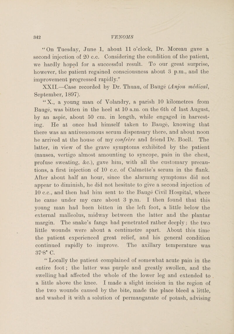 ‘^On Tuesday, June 1, about 11 o’clock, Dr. Moreau gave a second injection of 20 c.c. Considering the condition of the patient, we hardly hoped for a successful result. To our great surprise, however, the patient regained consciousness about 3 p.m., and the improvement progressed rapidly.” XXII.—Case recorded by Dr. Thuau, of Baugé {Anjou médical, September, 1897). “X., a young man of Volandry, a parish 10 kilometres from Baugé, was bitten in the heel at 10 a.m. on the 6th of last August, by an aspic, about 50 cm. in length, while engaged in harvest¬ ing. He at once had himself taken to Baugé, knowing that there was an antivenomous serum dispensary there, and about noon he arrived at the house of my confrère and friend Dr. Boell. The latter, in view of the grave symptoms exhibited by the patient (nausea, vertigo almost amounting to syncope, pain in the chest, profuse sweating, &c.), gave him, with all the customary precau¬ tions, a first injection of 10 c.c. of Calmette’s serum in the flank. After about half an hour, since the alarming symptoms did not appear to diminish, he did not hesitate to give a second injection of 10 C.C., and then had him sent to the Baugé Civil Hospital, where he came under my care about 3 p.m. I then found that this young man had been bitten in the left foot, a little below the external malleolus, midway between the latter and the plantar margin. The snake’s fangs had penetrated rather deeply; the two little wounds were about a centimetre apart. About this time the patient experienced great relief, and his general condition continued rapidly to improve. The axillary temperature was 37-8* C. “ Locally the patient complained of somewhat acute pain in the entire foot ; the latter was purple and greatly swollen, and the swelling had affected the whole of the lower leg and extended to . a little above the knee. I made a slight incision in the region of the two wounds caused by the bite, made the place bleed a little, and washed it with a solution of permanganate of potash, advising