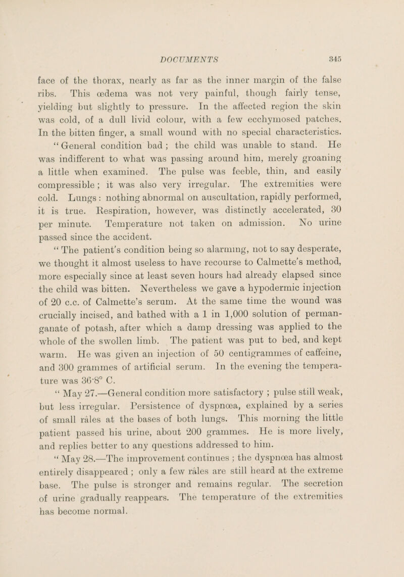 face of the thorax, nearly as far as the inner margin of the false ribs. This œdema was not very painful, though fairly tense, yielding but slightly to pressure. In the affected region the skin was cold, of a dull livid colour, with a few ecchymosed patches. In the bitten finger, a small wound with no special characteristics. “ General condition bad ; the child was unable to stand. He was indifferent to what was passing around him, merely groaning a little wTen examined. The pulse was feeble, thin, and easily compressible ; it was also very irregular. The extremities were cold. Lungs : nothing abnormal on auscultation, rapidly performed, it is true. Bespiration, however, was distinctly accelerated, 30 per minute. Temperature not taken on admission. No urine passed since the accident. “ The patient’s condition being so alarming, not to say desperate, we thought it almost useless to have recourse to Calmette's method, more especially since at least seven hours had already elapsed since the child was bitten. Nevertheless we gave a hypodermic injection of 20 c.c. of Calmette’s serum. At the same time the wound was crucially incised, and bathed with a I in 1,000 solution of perman¬ ganate of potash, after which a damp dressing was applied to the whole of the swollen limb. The patient was put to bed, and kept warm. He was given an injection of 50 centigrammes of caffeine, and 300 grammes of artificial serum. In the evening the tempera¬ ture was 36'8° C. “ May 27.—General condition more satisfactory ; pulse still weak, but less irregular. Persistence of dyspnœa, explained by a series of small râles at the bases of both lungs. This morning the little patient passed his urine, about 200 grammes. He is more lively, and replies better to any questions addressed to him. May 28.—The improvement continues ; the dyspnœa has almost entirely disappeared ; only a few râles are still heard at the extreme base. The pulse is stronger and remains regular. The secretion of urine gradually reappears. The temperature of the extremities has become normal.