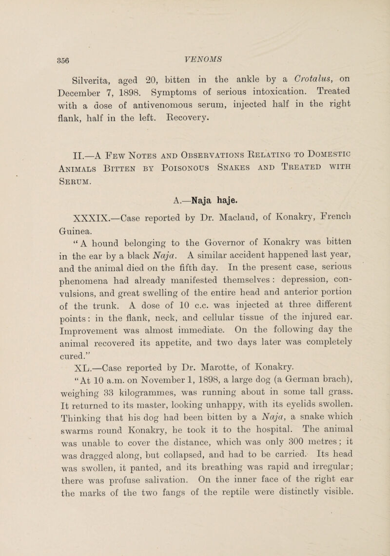 Silverita, aged 20, bitten in the ankle by a Grotcilus, on December 7, 1898. Symptoms of serious intoxication. Treated with a dose of antivenomous serum, injected half in the right flank, half in the left. Kecovery. II.—A Few Notes and Observations Delating to Domestic Animals Bitten by Poisonous Snakes and Treated with Serum. A.—Naja haje. XXXIX.—Case reported by Dr. Maclaud, of Konakry, French Guinea. “ A hound belonging to the Governor of Konakry was bitten in the ear by a black Naja. A similar accident happened last year, and the animal died on the fifth day. In the present case, serious phenomena had already manifested themselves : depression, con¬ vulsions, and great swelling of the entire head and anterior portion of the trunk. A dose of 10 c.c. was injected at three different points : in the flank, neck, and cellular tissue of the injured ear. Improvement was almost immediate. On the following day the animal recovered its appetite, and two days later was completely cured.” XL.—Case reported by Dr. Marotte, of Konakry. “At 10 a.m. on November 1, 1898, a large dog (a German brach), weighing 33 kilogrammes, was running about in some tall grass. It returned to its master, looking unhappy, with its eyelids swollen. Thinking that his dog had been bitten by a Naja, a snake which swarms round Konakry, he took it to the hospital. The animal was unable to cover the distance, which was only 300 metres ; it was dragged along, but collapsed, and had to be carried. Its head was swollen, it panted, and its breathing was rapid and irregular; there was profuse salivation. On the inner face of the right ear the marks of the two fangs of the reptile were distinctly visible.