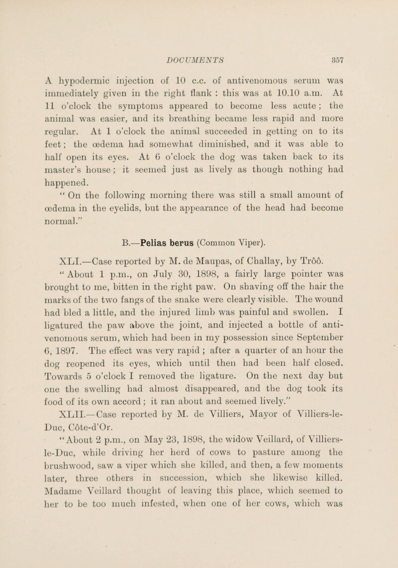 A hypodermic injection of 10 c.c. of antivenomous serum was immediately given in the right flank : this was at 10.10 a.m. At 11 o’clock the symptoms appeared to become less acute ; the animal was easier, and its breathing became less rapid and more regular. At 1 o’clock the animal succeeded in getting on to its feet ; the oedema had somewhat diminished, and it was able to half open its eyes. At 6 o’clock the dog was taken back to its master’s house ; it seemed just as lively as though nothing had happened. “ On the following morning there was still a small amount of oedema in the eyelids, but the appearance of the head had become normal.” B.—Pelias berus (Common Viper). XLI.—Case reported by M. de Maupas, of Challay, by Troo. “ About 1 p.m., on July 30, 1898, a fairly large pointer was brought to me, bitten in the right paw. On shaving off the hair the marks of the two fangs of the snake were clearly visible. The wound had bled a little, and the injured limb was painful and swollen. I ligatured the paw above the joint, and injected a bottle of anti¬ venomous serum, which had been in my possession since September 6, 1897. The effect was very rapid ; after a quarter of an hour the dog reopened its eyes, which until then had been half closed. Towards 5 o’clock I removed the ligature. On the next day but one the swelling had almost disappeared, and the dog took its food of its own accord ; it ran about and seemed lively.” XLII.—Case reported by M. de Villiers, Mayor of Villiers-le- Duc, Côte-d’Or. “About 2 p.m., on May 23, 1898, the widow Veillard, of Villiers- le-Duc, while driving her herd of cows to pasture among the brushwood, saw a viper which she killed, and then, a few moments later, three others in succession, which she likewise killed. Madame Veillard thought of leaving this place, which seemed to her to be too much infested, when one of her cows, which was
