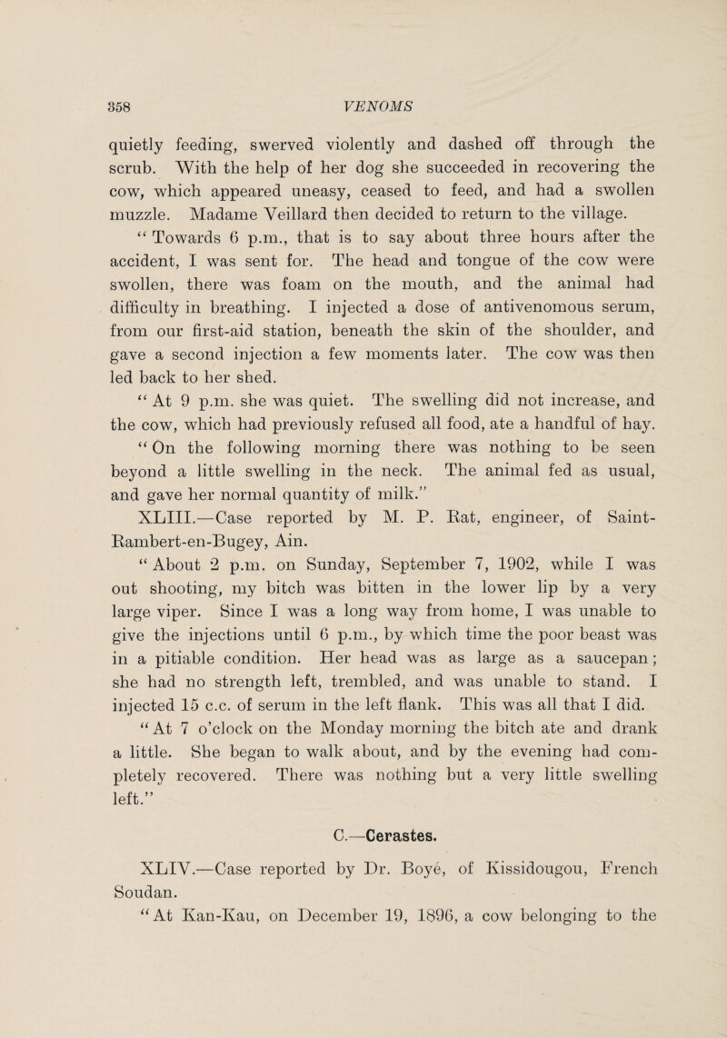 quietly feeding, swerved violently and dashed off through the scrub. With the help of her dog she succeeded in recovering the cow, which appeared uneasy, ceased to feed, and had a swollen muzzle. Madame Veillard then decided to return to the village. ‘‘ Towards 6 p.m., that is to say about three hours after the accident, I was sent for. The head and tongue of the cow were swollen, there was foam on the mouth, and the animal had difficulty in breathing. I injected a dose of antivenomous serum, from our first-aid station, beneath the skin of the shoulder, and gave a second injection a few moments later. The cow was then led back to her shed. “ At 9 p.m. she was quiet. The swelling did not increase, and the cow, which had previously refused all food, ate a handful of hay. On the following morniug there was nothing to be seen beyond a little swelling in the neck. The animal fed as usual, and gave her normal quantity of milk.’' XLIII.—Case reported by M. P. Eat, engineer, of Saint- Eambert-en-Bugey, Ain. “ About 2 p.m. on Sunday, September 7, 1902, while I was out shooting, my bitch was bitten in the lower lip by a very large viper. Since I was a long way from home, I was unable to give the injections until 6 p.m., by which time the poor beast was in a pitiable condition. Her head was as large as a saucepan ; she had no strength left, trembled, and was unable to stand. I injected 15 c.c. of serum in the left flank. This was all that I did. At 7 o’clock on the Monday morning the bitch ate and drank a little. She began to walk about, and by the evening had com¬ pletely recovered. There was nothing but a very little swelling left.” C.—Cerastes. XLIV.—Case reported by Hr. Boyé, of Kissidougou, French Soudan. ^^At Kan-Kau, on December 19, 1896, a cow belonging to the