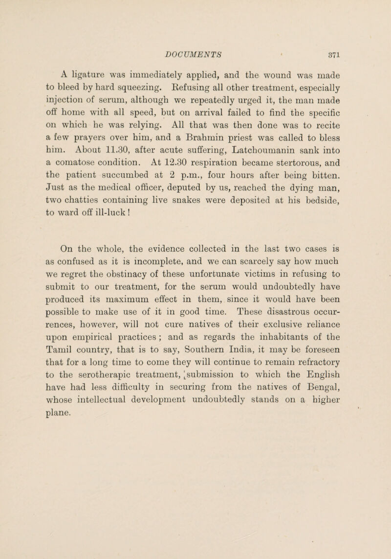 A ligature was immediately applied, and the wound was made to bleed by hard squeezing. Kefusing all other treatment, especially injection of serum, although we repeatedly urged it, the man made off home with all speed, but on arrival failed to find the specific on which he was relying. All that was then done was to recite a few prayers over him, and a Brahmin priest was called to bless him. About 11.30, after acute suffering, Latchoumanin sank into a comatose condition. At 12.30 respiration became stertorous, and the patient succumbed at 2 p.m., four hours after being bitten. Just as the medical officer, deputed by us, reached the dying man, two chatties containing live snakes were deposited at his bedside, to ward off ill-luck ! On the whole, the evidence collected in the last two cases is as confused as it is incomplete, and we can scarcely say how much we regret the obstinacy of these unfortunate victims in refusing to submit to our treatment, for the serum would undoubtedly have produced its maximum effect in them, since it would have been possible to make use of it in good time. These disastrous occur¬ rences, however, will not cure natives of their exclusive reliance upon empirical practices ; and as regards the inhabitants of the Tamil country, that is to say. Southern India, it may be foreseen that for a long time to come they will continue to remain refractory to the sérothérapie treatment, l^submission to which the English have had less difficulty in securing from the natives of Bengal, whose intellectual development undoubtedly stands on a higher plane.