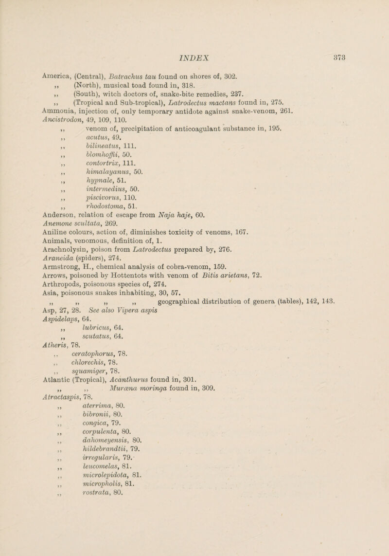 America, (Central), Batrachus tau found on shores of, 302. ,, (North), musical toad found in, 318. ,, (South), witch doctors of, snake-bite remedies, 237. ,, (Tropical and Sub-tropical), Latrodectus mactans found in, 275. Ammonia, injection of, only temporary antidote against snake-venom, 261. Ancistrodon, 49, 109, 110. ft ,, venom of, precipitation of anticoagulant substance in, 195. ,, acutics, 49. ,, hilineatus, 111. ,, blonihoffii, 50. ,, cojitortrix, 111. ,, himalayanus, 50. ,, hypnale, 51. ,, intermedius, 50. ,, piscivoms, 110. ,, rhodosto7nay 51, Anderson, relation of escape from Naja haje^ 60. Anemone scultata, 269. Aniline colours, action of, diminishes toxicity of venoms, 167. Animals, venomous, definition of, 1. Arachnolysin, poison from Latrodectus prepared by, 276. Ara^ieida (spiders), 274. Armstrong, H., chemical analysis of cobra-venom, 159. Arrows, poisoned by Hottentots with venom of Bitis arietans, 72. Arthropods, poisonous species of, 274. Asia, poisonous snakes inhabiting, 30, 57. ,, ,, ,, ,, geographical distribution of genera (tables), 142, 143. Asp, 27, 28. See also Vipera aspis Aspidelaps, 64. ,, lubricus, 64. ,, scutatus, 64. Atheris, 78. ,, ceratophorus, 78. ,, cJilorechiSy 78. ,, syuamiger, 78. Atlantic (Tropical), Acanthurus found in, 301. ,, ,, Murœna moringa found in, 309. Atractaspis, 78. ,, aterrima, 80. ,, bibronii, 80. ,, congica, 79. ,, cœpulenta, 80. ,, dahomeye^isis, 80. ,, hildebra^idtii, 79. ,, irregularis, 79.- ,, leucoynelas, 81. ,, microlepidota, 81. ,, micropholis, 81. ,, rostrata, 80.