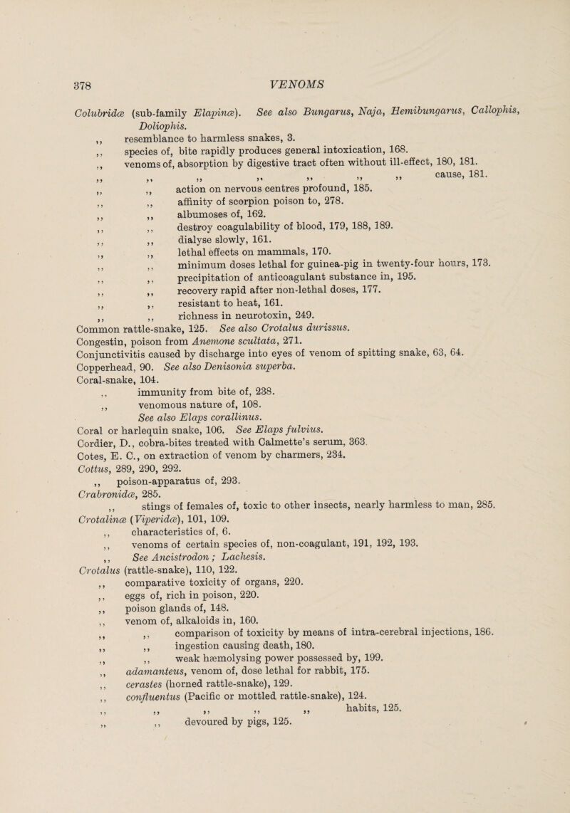 Coluhridœ (sub-family Elapinœ). See also Bungarus, Naja, Hemihungarus, Callophis, Doliophis. ,, resemblance to harmless snakes, 3. ,, species of, bite rapidly produces general intoxication, 168. ,, venoms of, absorption by digestive tract often without ill-effect, 180, 181. ^ » cause, 181. ,, ,, action on nervous centres profound, 185. ,, ,, affinity of scorpion poison to, 278. ,, ,, albumoses of, 162. ,, ,, destroy coagulability of blood, 179, 188, 189. ,, ,, dialyse slowly, 161. lethal effects on mammals, 170. minimum doses lethal for guinea-pig in twenty-four hours, 173. j, precipitation of anticoagulant substance in, 195. ,, recovery rapid after non-lethal doses, 177. ,, ,, resistant to heat, 161. ,, richness in neurotoxin, 249. Common rattle-snake, 125. See also Cfotalus durissus. Congestin, poison from Anemone scuUata, 271. Conjunctivitis caused by discharge into eyes of venom of spitting snake, 63, 64. Copperhead, 90. See also Denisonia superha. Coral-snake, 104. ,, immunity from bite of, 238. ,, venomous nature of, 108. See also Elaps corallinus. Coral or harlequin snake, 106. See Elaps fulvius. Cordier, D., cobra-bites treated with Calmette’s serum, 363. Cotes, E. 0., on extraction of venom by charmers, 234. Coitus, 289, 290, 292. ,, poison-apparatus of, 293. Crahronidœ, 285. stings of females of, toxic to other insects, nearly harmless to man, 285. CrotalincB {Viperidce), 101, 109. ,, characteristics of, 6. ,, venoms of certain species of, non-coagulant, 191, 192, 193. 5 J Crotalus 5 J J 5 J » 5 » > 5 Î > ? > 1 J See Ancistrodon ; Lachesis. (rattle-snake), 110, 122. comparative toxicity of organs, 220. eggs of, rich in poison, 220. poison glands of, 148. venom of, alkaloids in, 160. ,, comparison of toxicity by means of intra-cerebral injections, 186. ,, ingestion causing death, 180. ,, weak hæmolysing power possessed by, 199. adamanteus, venom of, dose lethal for rabbit, 175. cerastes (horned rattle-snake), 129. confluentus (Pacific or mottled rattle-snake), 124. ,, ,, ,, „ habits, 125. ,, devoured by pigs, 125.