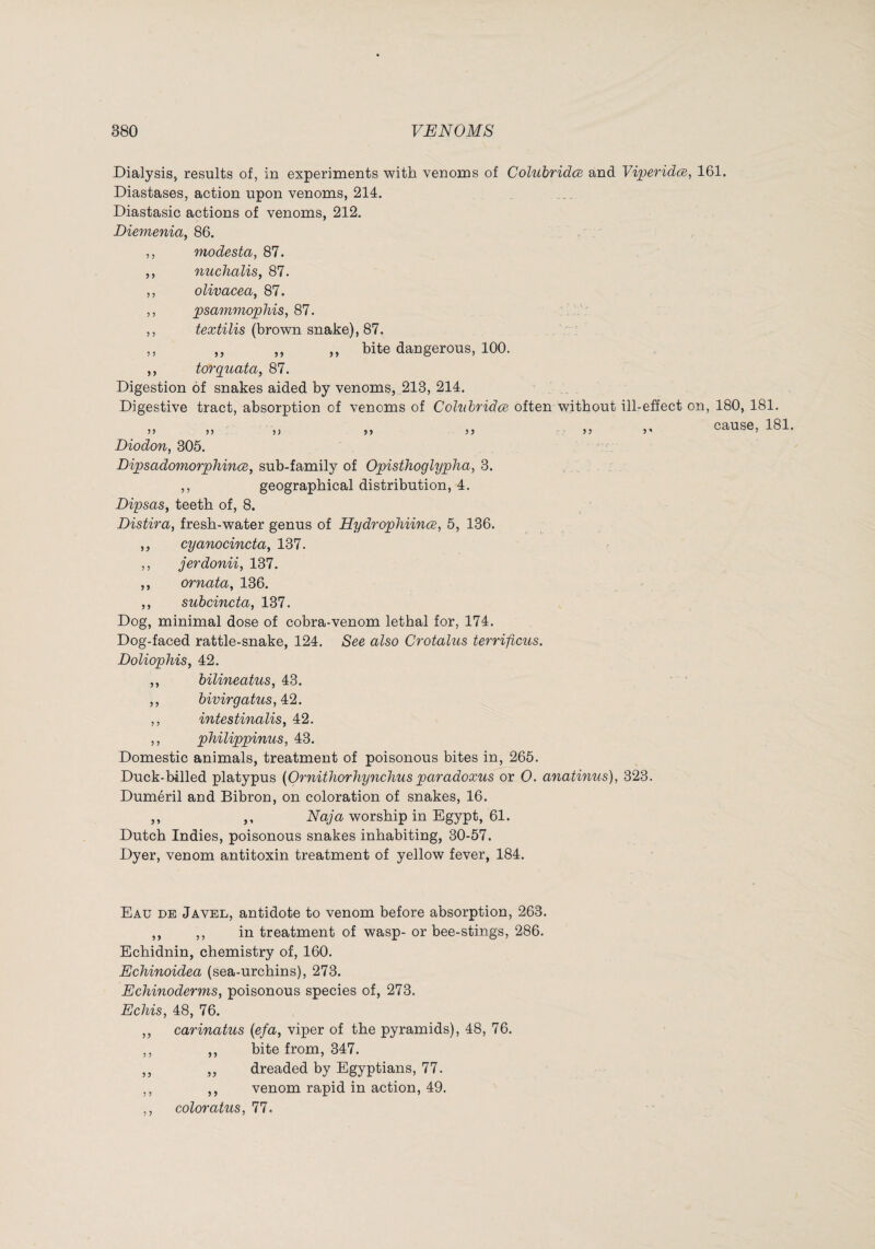 Dialysis, results of, in experiments with venoms of Colubridœ and Viperidæ, 161. Diastases, action upon venoms, 214. Diastasic actions of venoms, 212. Diemenia, 86. ,, modesta, 87. ,, nuchaliSy 87. ,, olivacea, 87. ,, psammophis, 81. :. V' ,, textilis (brown snake), 87, ,, ,, ,, ,, bite dangerous, 100. ,, torquata, 87. Digestion 6f snakes aided by venoms, 213, 214. Digestive tract, absorption of venoms of Colubridœ often without ill-effect on, 180, 181. ,, cause, 181. >5 Diodon, 305. Dipsadomorphinœ, sub-family of Opisthoglypha, 3. ,, geographical distribution, 4. Dipsas^ teeth of, 8. Distira, fresh-water genus of Hydrophiinœ, 5, 136. ,, cyanocincta, 137. ,, jerdonii, 137. ,, ornata, 136. ,, subcincta, 137. Dog, minimal dose of cobra-venom lethal for, 174. Dog-faced rattle-snake, 124. See also Crotalus terrificus. Doliophis, 42. ,, bilineatus, 43. ,, bivirgatus,A2. ,, intestinalis, 42. ,, philippinus, 43. Domestic animals, treatment of poisonous bites in, 265. Duck-billed platypus {Ornithorhynchusparadoxus or 0. anatinus), 323. Duméril and Bibron, on coloration of snakes, 16. ,, ,, Naja worship in Egypt, 61. Dutch Indies, poisonous snakes inhabiting, 30-57. Dyer, venom antitoxin treatment of yellow fever, 184. Eau de Javel, antidote to venom before absorption, 263. ,, ,, in treatment of wasp- or bee-stings, 286. Echidnin, chemistry of, 160. Echinoidea (sea-urchins), 273. Echinoderms, poisonous species of, 273. Echis, 48, 76. ,, carinatus {efa, viper of the pyramids), 48, 76. ,, ,, bite from, 347. ,, ,, dreaded by Egyptians, 77. ,, ,, venom rapid in action, 49. ,, coloratus, 77.