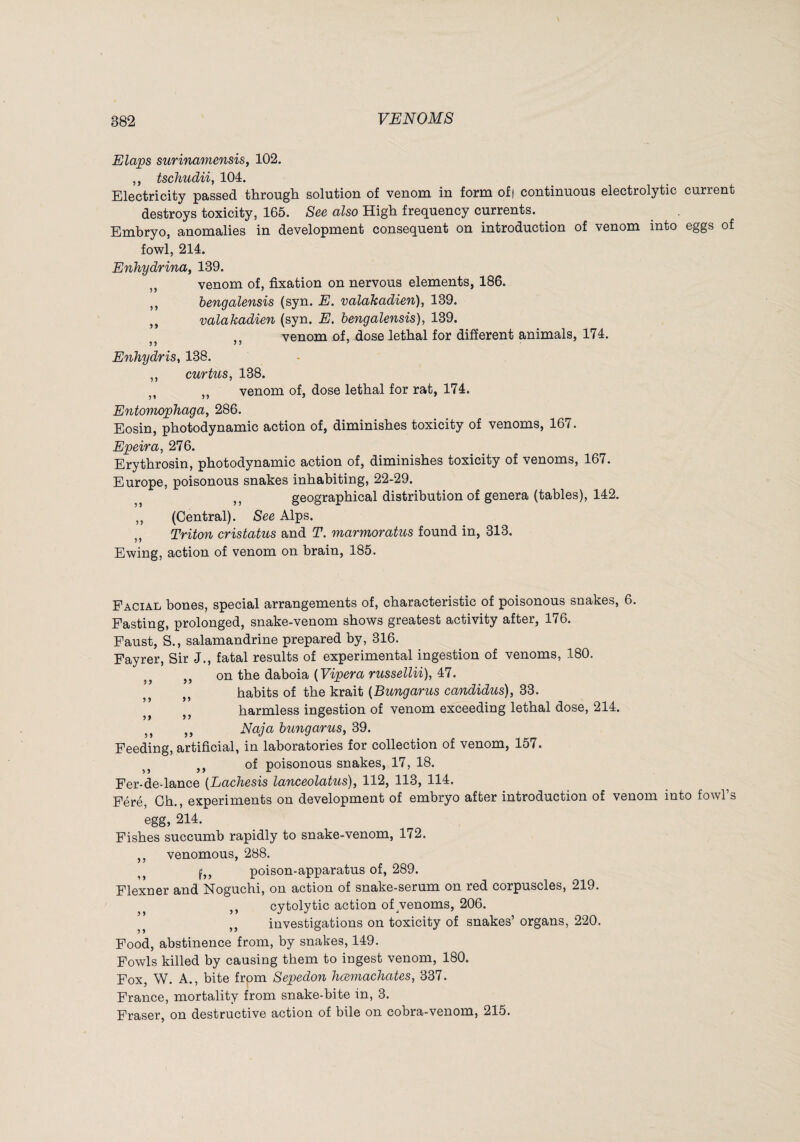 Elaps surinamensis, 102. ,, tschudiif 104. Electricity passed ttirougli solution of venom in form of) continuous electrolytic current destroys toxicity, 165. See also High frequency currents. Embryo, anomalies in development consequent on introduction of venom into eggs of fowl, 214. Enhydrina^ 139. ,, venom of, fixation on nervous elements, 186. ,, bengalensis (syn. E. valakadien), 139. ,, valakadien (syn. E. bengalensis), 139. venom of, dose lethal for different animals, 174. Enhydris, 138. ,, curtus, 138. ,, venom of, dose lethal for rat, 174. Entomophaga, 286. Eosin, photodynamic action of, diminishes toxicity of venoms, 167. Epeira, 276. Erythrosin, photodynamic action of, diminishes toxicity of venoms, 167. Europe, poisonous snakes inhabiting, 22-29. ,, geographical distribution of genera (tables), 142. ,, (Central). See Alps. ,, Triton cristatus and T. marmoratus found in, 313. Ewing, action of venom on brain, 185. Facial bones, special arrangements of, characteristic of poisonous snakes, 6. Pasting, prolonged, snake-venom shows greatest activity after, 176. Faust, S., salamandrine prepared by, 316. Fayrer, Sir J., fatal results of experimental ingestion of venoms, 180. ,, ,, on the daboia {Vipera russellii), 47. habits of the krait (Bungarus candidus), 33. harmless ingestion of venom exceeding lethal dose, 214. ,, Naja bungarus, 39. Feeding, artificial, in laboratories for collection of venom, 157. ,, of poisonous snakes, 17, 18. Fer-de-lance [Lachesis lanceolatus), 112, 113, 114. Féré, Ch., experiments on development of embryo after introduction of venom into fowl’s egg, 214. Fishes succumb rapidly to snake-venom, 172. ,, venomous, 288. poison-apparatus of, 289. Flexner and Noguchi, on action of snake-serum on red corpuscles, 219. ,, cytolytic action of ^venoms, 206. ,, investigations on toxicity of snakes’ organs, 220. Food, abstinence from, by snakes, 149. Fowls killed by causing them to ingest venom, 180. Fox, W. A., bite from Sepedon hcemachates, 337. France, mortality from snake-bite in, 3. Fraser, on destructive action of bile on cobra-venom, 215.