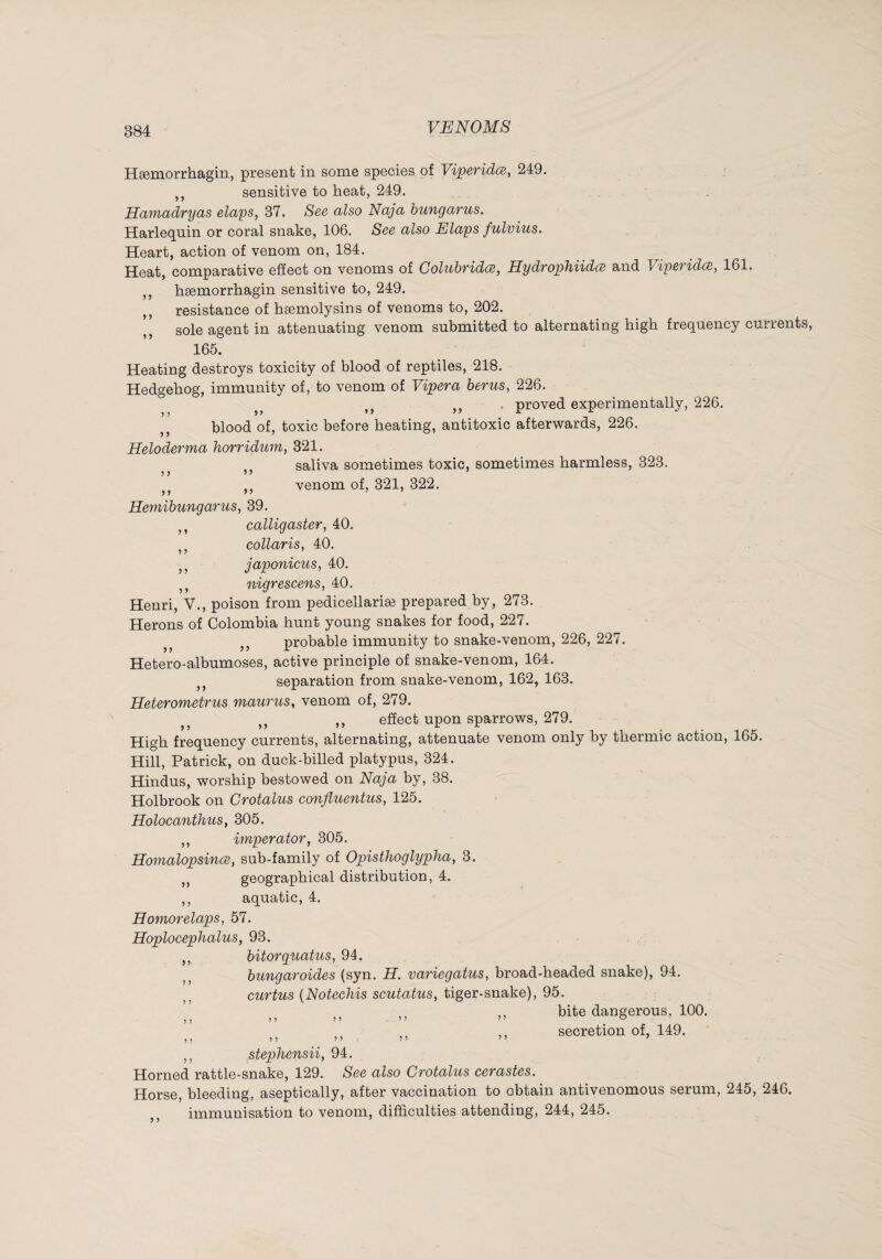 Hæmorrhagin, present in some species of Viperidœ, 249. ,, sensitive to heat, 249. Hamadryas claps, 37. See also Naja bungarus. Harlequin or coral snake, 106. See also Elaps fulvius. Heart, action of venom on, 184. Heat, comparative effect on venoms of Coluhvidce, HydTophUdce and 1 ipcTidce, 161. ,, hæmorrhagin sensitive to, 249. resistance of hæmolysins of venoms to, 202. sole agent in attenuating venom submitted to alternating high frequency currents, 165. Heating destroys toxicity of blood nf reptiles, 218. Hedgehog, immunity of, to venom of Vipera berus, 226. . proved experimentally, 226. blood of, toxic before heating, antitoxic afterwards, 226. Heloderma horridum, 321. ,, saliva sometimes toxic, sometimes harmless, 323. ,, venom of, 321, 322. Hemibungarus, 39. ,, calligaster, 40. ,, collaris, 40. ,, japonicus, 40. ,, nigrescens, 40. Henri, V., poison from pedicellariæ prepared by, 273. Herons of Colombia hunt young snakes for food, 227. probable immunity to snake-venom, 226, 227. Hetero-albumoses, active principle of snake-venom, 164. separation from snake-venom, 162, 163. Heterometrus maurus, venom of, 279. ,, ,, effect upon sparrows, 279. High frequency currents, alternating, attenuate venom only by thermic action, 165. Hill, Patrick, on duck-billed platypus, 324. Hindus, worship bestowed on Naja by, 38. 'V Holbrook on Crotalus confluentus, 125. Holocanthus, 305. ,, imperator, 305. Homalopsince, sub-family of Opisthoglypha, 3. ,, geographical distribution, 4. ,, aquatic, 4. Homorelaps, 57. Hoplocephalus, 93. ,, bitorquatus, 94. bungaroides (syn. H. variegatus, broad-headed snake), 94. curtus {Notechis scutatus, tiger-snake), 95. ,, ,, bite dangerous, 100. secretion of, 149. ,, stephensii, 94. Horned rattle-snake, 129. See also Crotalus cerastes. Horse, bleeding, aseptically, after vaccination to obtain antivenomous serum, 245, 246. immunisation to venom, difficulties attending, 244, 245.