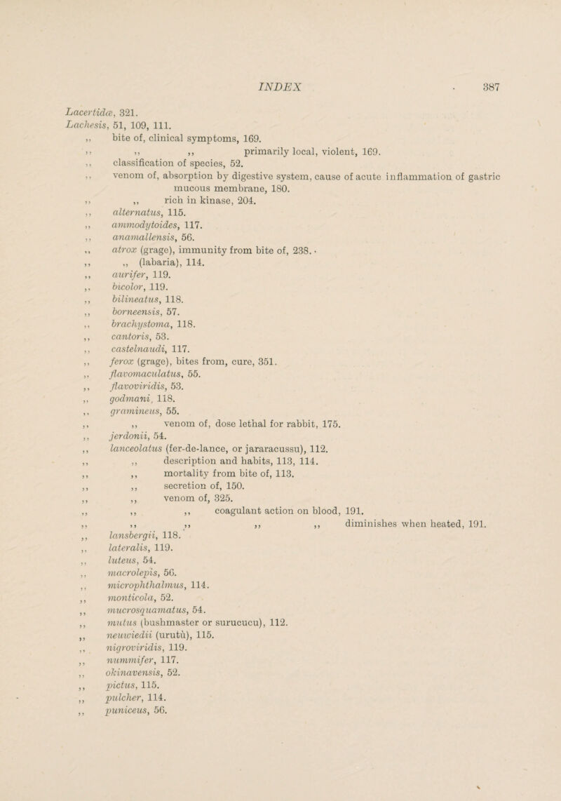 Lacertidœ, 321. Lachesis, 51, 109, 111. ,, bite of, clinical symptoms, 169. )> ,, ,, primarily local, violent, 169. ,, classification of species, 52. ,, venom of, absorption by digestive system, cause of acute inflammation of gastric mucous membrane, 180. ,, rich in kinase, 204. ,, alternatus, 115. ,, ammodytoides, 117. ,, anamallensis, 56. ,, atrox (grage), immunity from bite of, 238. • ,, ,, (labaria), 114. ,, aurifer, 119. ,. bicolor, 119. ,, hilineatus, 118. ,, horneensis, 57. ,, hrachystoma, 118. ,, cantoris, 53. ,, casteUiaudi, 117. ,, ferox (grage), bites from, cure, 351. ,, flavomaculatus, 55. ,, flavoviridis, 53. ,, godma7ii, 118. ,, gramineus, 55. ,, ,, venom of, dose lethal for rabbit, 175. ,, jerdonii, 54. ,, lanceolatus (fer-de-lance, or jararacussu), 112. ,, ,, description and habits, 113, 114. ,, ,, mortality from bite of, 113. ,, ,, secretion of, 150. ,, ,, venom of, 325. ,, ,, ,, coagulant action on blood, 191. ,, ,, ,, ,, ,, diminishes when heated, 191. ,, lansbergii, 118. ,, lateralis, 119. ,, luteus, 54. ,, macrolepis, 56. ,, microphthahniLS, 114. ,, monticola, 52. ,, mucrosguamatiLS, 54. ,, mntiLS (bushmaster or surucucu), 112. ,, neuiuiedii (urutù), 115. ,, nigroviridis, 119. ,, nummifer, 117. ,, okinavensis, 52. ,, pictus, 115. ,, pulcher, 114. ,, puniceus, 56.