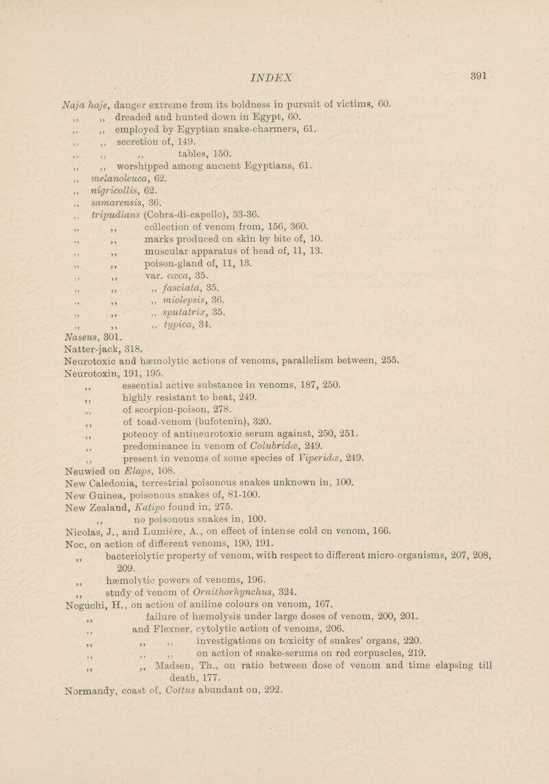 Naja haje, dauger extreme from its boldness in pursuit of victims, GO. ,, ,, dreaded and hunted down in Egypt, 60. ,, ,, employed by Egyptian snake-charmers, 61. ,, ,, secretion of, 149. ,, ,, ,, tables, 150. ,, ,, worshipped among ancient Egyptians, 61. ,, melanoleaca, 62. ,, nigricollis, 62. ,, samarensis, 36. ,, tripuclians (Cobra-di-capello), 33-36. ,, ,, collection of venom from, 156, 360. ,, marks produced on skin by bite of, 10. ,, ,, muscular apparatus of head of, 11, 13. ,, ,, poison-gland of, 11, 13. ,, ,, var. cæca, 35. ,, ,, ,, fasciata, 35. ,, ,, ,, miolepsis, 36. ,, ,, ,, sputatrix, 35. „ ,, ,, tijpica, 34. Naseus, 301. Natter-jack, 318. Neurotoxic and hæmolytic actions of venoms, parallelism between, 255. Neurotoxin, 191, 195. ,, essential active substance in venoms, 187, 250. ,, highly resistant to heat, 249. ,, of scorpion-poison, 278. ,, of toad-venom (bufotenin), 320. ,, potency of antineurotoxic serum against, 250, 251. ,, predominance in venom of Colubridœ, 249. ,, present in venoms of some species of Viperidœ, 249. Neuwied on Elaps, 108. New Caledonia, terrestrial poisonous snakes unknown in, 100. New Guinea, poisonous snakes of, 81-100. New Zealand, Katipo found in, 275. ,, no poisonous snakes in, 100. Nicolas, J., and Lumière, A., on effect of intense cold on venom, 166. Noc, on action of different venoms, 190, 191. bacteriolytic property of venom, with respect to different micro-organisms, 207, 208, 209. ,, hæmolytic powers of venoms, 196. ,, study of venom of Ornithorhynclms, 324. Noguchi, H., on action of aniline colours on venom, 167. failure of hæmolysis under large doses of venom, 200, 201. and Flexner, cytolytic action of venoms, 206. ,, ,, investigations on toxicity of snakes’ organs, 220. ,, ,, on action of snake-serums on red corpuscles, 219. ,, IMadsen, Th., on ratio between dose of venom and time elapsing till death,177. Normandy, coast of, Cottiis abundant on, 292.