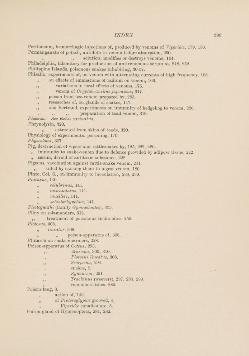 Peritoneum, hæmorrbagic injections of, produced by venoms of Viperidœ, 179, 180. Permanganate of potasb, antidote to venom before absorption, 260. ,, ,, solution, modifies or destroys venoms, 164. Philadelphia, laboratory for production of antivenomous serum at, 248, 252. Philippine Islands, poisonous snakes inhabiting, 30-57. Phisalix, experiments of, on venom with alternating currents of high frequency, 165. ,, on effects of emanations of radium on venom, 166. ,, variations in local effects of venoms, 176. ,, venom of CryptohrmicJms japoiiicus, 317. ,, poison from bee-venom prepared by, 283. ,, researches of, on glands of snakes, 147. ,, and Bertrand, experiments on immunity of hedgehog to venom, 226. ,, ,, ,, preparation of toad-venom, 319. Phowsa. See Ecliis carinatus. Phrynolysin, 320. ,, extracted from skins of toads, 320. Physiology of experimental poisoning, 170. Physostomi, 307. Pig, destruction of vipers and rattlesnakes by, 125, 222, 226. ,, immunity to snake-venom due to defence provided by adipose tissue, 222. ,, serum, devoid of antitoxic substance, 222. Pigeons, vaccination against rattle-snake-venom, 241. ,, killed by causing them to ingest venom, 180. Pinto, Col. S., on immunity to inoculation, 238, 239. Platurus, 140. ,, colubrinus, 141. ,, laticaudatus, 141. ,, muelleri, 141. ,, schistorhynchus, 141. Plectognathi (family Gymyiodontes), 305. Pliny on salamanders, 312. ,, treatment of poisonous snake-bites, 259. Plotosus, 308. ,, lineatus, 308. ,, ,, poison-apparatus of, 308. Plutarch on snake-charmers, 228. Poison-apparatus of Coitus, 293. ,, Muræna, 309, 310. ,, Plotosus lineatus, 308. ,, Scorpæna, 294. ,, snakes, 8. ,, Synanceia, 291. ,, Trachinus (weevers), 297, 298, 299. ,, venomous fishes, 289. Poison-fang, 8. ,, action of, 148. ,, of Pî'oteroglypha grooved, 4, ,, Viperidœ canaliculate, 5. Poison-gland of Hymenoptera, 281, 282.