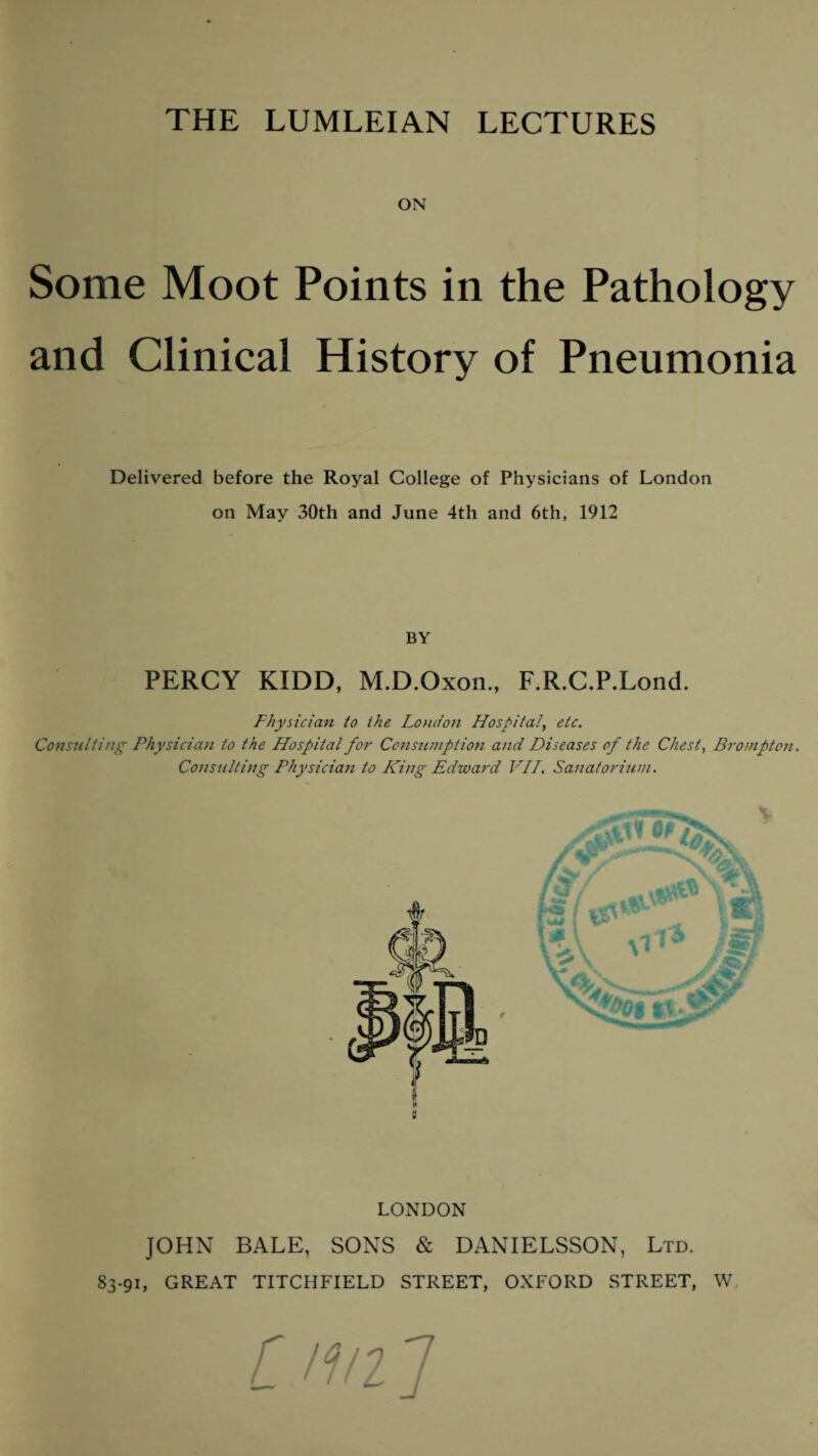 THE LUMLEIAN LECTURES ON Some Moot Points in the Pathology and Clinical History of Pneumonia Delivered before the Royal College of Physicians of London on May 30th and June 4th and 6th, 1912 BY PERCY KIDD, M.D.Oxon., F.R.C.P.Lond. Physician to the London Hospital, etc. Consulting Physician to the Hospital for Consumption and Diseases of the Chest, Brompton. Consulting Physician to King Edward VII. Sanatorium. LONDON JOHN BALE, SONS & DANIELSSON, Ltd. 83-91, GREAT TITCHFIELD STREET, OXFORD STREET, W