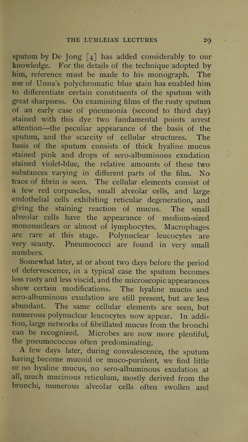 sputum by De Jong [4] has added considerably to our knowledge. P'or the details of the technique adopted by him, reference must be made to his monograph. The use of Unna’s polychromatic blue stain has enabled him to differentiate certain constituents of the sputum with great sharpness. On examining films of the rusty sputum of an early case of pneumonia (second to third day) stained with this dye two fundamental points arrest attention—the peculiar appearance of the basis of the sputum, and the scarcity of cellular structures. The basis of the sputum consists of thick hyaline mucus stained pink and drops of sero-albuminous exudation stained violet-blue, the relative amounts of these two substances varying in different parts of the film. No trace of fibrin is seen. The cellular elements consist of a few red corpuscles, small alveolar cells, and large endothelial cells exhibiting reticular degeneration, and giving the staining reaction of mucus. The small alveolar cells have the appearance of medium-sized mononuclears or almost of lymphocytes. Macrophages are rare at this stage. Polynuclear leucocytes are very scanty. Pneumococci are found in very small numbers. Somewhat later, at or about two days before the period of defervescence, in a typical case the sputum becomes less rusty and less viscid, and the microscopic appearances- show certain modifications. The hyaline mucus and sero-albuminous exudation are still present, but are less abundant. The same cellular elements are seen, but numerous polynuclear leucocytes now appear. In addi¬ tion, large networks of fibrillated mucus from the bronchi can be recognized. Microbes are now more plentiful, the pneumococcus often predominating. A few days later, during convalescence, the sputum having become mucoid or muco-purulent, we find little or no hyaline mucus, no sero-albuminous exudation at all, much mucinous reticulum, mostly derived from the bronchi, numerous alveolar cells often swollen and