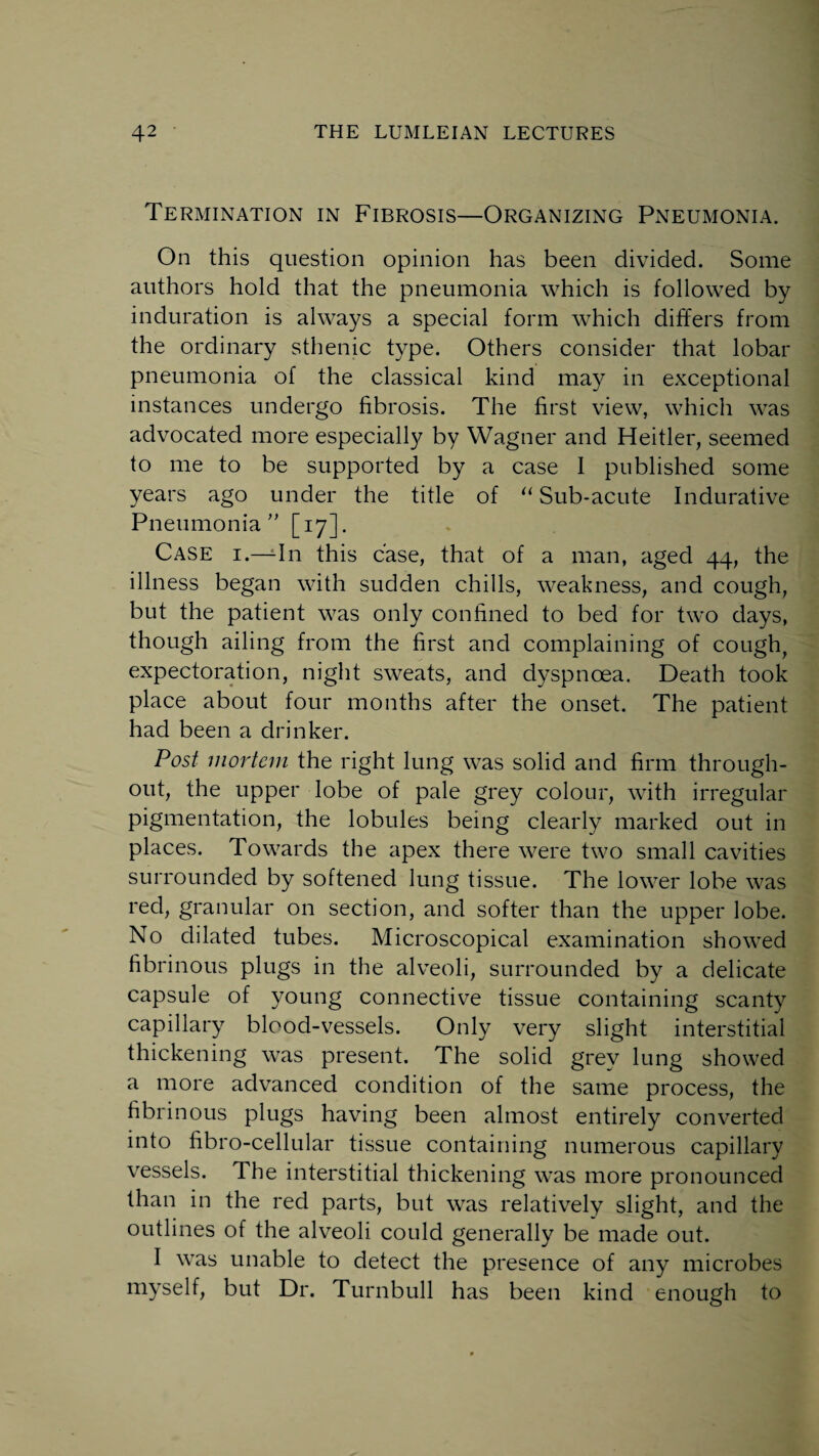 Termination in Fibrosis—Organizing Pneumonia. On this question opinion has been divided. Some authors hold that the pneumonia which is followed by induration is always a special form which differs from the ordinary sthenic type. Others consider that lobar pneumonia of the classical kind may in exceptional instances undergo fibrosis. The first view, which was advocated more especially by Wagner and Heitler, seemed to me to be supported by a case 1 published some years ago under the title of “ Sub-acute Indurative Pneumonia ” [17]. Case i.—In this case, that of a man, aged 44, the illness began with sudden chills, weakness, and cough, but the patient was only confined to bed for two days, though ailing from the first and complaining of cough, expectoration, night sweats, and dyspnoea. Death took place about four months after the onset. The patient had been a drinker. Post mortem the right lung was solid and firm through¬ out, the upper lobe of pale grey colour, with irregular pigmentation, the lobules being clearly marked out in places. Towards the apex there were two small cavities surrounded by softened lung tissue. The lower lobe was red, granular on section, and softer than the upper lobe. No dilated tubes. Microscopical examination showed fibrinous plugs in the alveoli, surrounded by a delicate capsule of young connective tissue containing scanty capillary blood-vessels. Only very slight interstitial thickening was present. The solid grey lung showed a more advanced condition of the same process, the fibrinous plugs having been almost entirely converted into fibro-cellular tissue containing numerous capillary vessels. The interstitial thickening was more pronounced than in the red parts, but was relatively slight, and the outlines of the alveoli could generally be made out. I was unable to detect the presence of any microbes myself, but Dr. Turnbull has been kind enough to