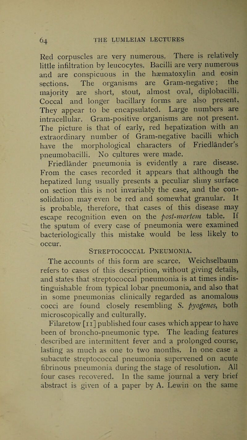 Red corpuscles are very numerous. There is relatively little infiltration by leucocytes. Bacilli are very numerous and are conspicuous in the hematoxylin and eosin sections. The organisms are Gram-negative; the majority are short, stout, almost oval, diplobacilli. Coccal and longer bacillary forms are also present. They appear to be encapsulated. Large numbers are intracellular. Gram-positive organisms are not present. The picture is that of early, red hepatization with an extraordinary number of Gram-negative bacilli which have the morphological characters of Friedlander’s pneumobacilli. No cultures were made. Friedlander pneumonia is evidently a rare disease. From the cases recorded it appears that although the hepatized lung usually presents a peculiar slimy surface on section this is not invariably the case, and the con¬ solidation may even be red and somewhat granular. It is probable, therefore, that cases of this disease may escape recognition even on the post-mortem table. If the sputum of every case of pneumonia were examined bacteriologically this mistake would be less likely to occur. Streptococcal Pneumonia. The accounts of this form are scarce. Weichselbaum refers to cases of this description, without giving details, and states that streptococcal pneumonia is at times indis¬ tinguishable from typical lobar pneumonia, and also that in some pneumonias clinically regarded as anomalous cocci are found closely resembling S. pyogenes, both microscopically and culturally. Filaretow [n] published four cases which appear to have been of broncho-pneumonic type. The leading features described are intermittent fever and a prolpnged course, lasting as much as one to two months. In one case a subacute streptococcal pneumonia supervened on acute fibrinous pneumonia during the stage of resolution. All four cases recovered. In the same journal a very brief abstract is given of a paper by A. Lewin on the same
