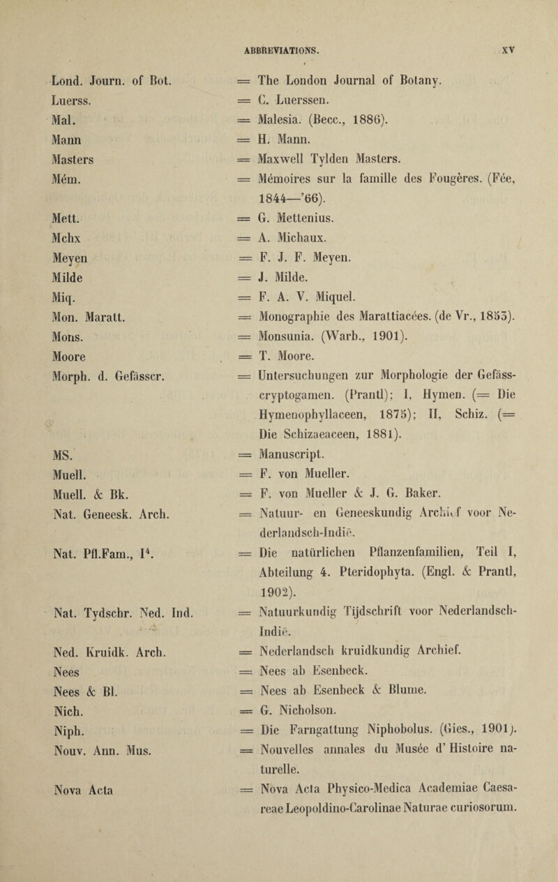 Lond. Journ. of Bot. Luerss. Mai. Mann Masters Mdm. Mett. Mchx Meyen Milde Miq. Mon. Maratt. Mons. Moore Morph, d. Gefasscr. Q> MS. Muell. Muell. k Bk. Nat. Geneesk. Arch. Nat. Pfl.Fam., I4. Nat. Tydschr. Ned. Ind. Ned. Kruidk. Arch. Nees Nees k Bl. Nich. Niph. Nouv. Ann. Mus. Nova Acta = The London Journal of Botanv. J = C. Luerssen. = Malesia. (Becc., 1886). = H. Mann. = Maxwell Tylden Masters. = Memoires sur la famille des Fougeres. (Fee, 1844—66). = G. Mettenius. = A. Michaux. = F. J. F. Meyen. = J. Milde. = F. A. V. Miquel. = Monographic des Marattiacees. (de Vr., 1855). = Monsunia. (Warb., 1901). = T. Moore. = Untersuchungen zur Morphologie der Gefass- cryptogamen. (Prantl); I, Hymen. (= Die Hymeuophyllaceen, 1875); II, Schiz. (= Die Schizaeaceen, 1881). = Manuscript. = F. von Mueller. = F. von Mueller k J. G. Baker. — Natuur- en Geneeskundig Archuf voor Ne- derlandsch-Indie. = Die natiirlichen Pflanzenfamilien, Teil I, Abteilung 4. Pteridophyta. (Engl, k Prantl, 1902). = Natuurkundig Tijdschrift voor Nederlandsch- Indie. = Nederlandsch kruidkundig Archief. = Nees ah Esenbeck. == Nees ab Esenbeck k Blume. = G. Nicholson. = Die Farngattung Niphobolus. (Gies., 1901 = Nouvelles annales du Musee d’ Histoire na- turelle. == Nova Acta Physico-Medica Academiae Caesa- reae Leopoldino-Carolinae Naturae curiosorum.