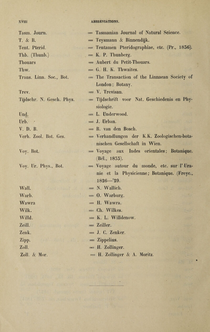 Tasm. Journ. = Tasmanian Journal of Natural Science. T. & B. — Teysmann k Binnendijk. Tent. Pterid. = Tentamen Pteridographiae, etc. (Pr., 1856). Thb. (Thunb.) = K. P. Thunberg. Thouars = Aubert du Petit-Thouars. Thw. = G. H. K. Thwaites. Trans. Linn. Soc., Bot. — The Transaction of the Linnaean Society of London; Botany. Trev. = Y. Trevisan. Tijdschr. N. Gesch. Phys. — Tijdschrift voor Nat. Geschiedenis en Phy¬ siologic. Und. U.-i. = L. Underwood. Urb. ' = J. Urban. V. D. B. = R. van den Bosch. Verh. Zool. Bot. Ges. = Verhandlungen der K.K. Zoologischen-bota- nischen Gesellschaft in Wien. Voy. Bot. = Voyage aux Indes orientales; Botanique. (Bel., 1853). Voy. Ur. Phys., Bot. == Voyage autour du inonde, etc. sur P Ura- nie et la Physicienne; Botanique. (Freyc., 1826—29. Wall. = N. Wallich. Warb. == 0. Warburg. Wawra — H. Wawra. Wilk. = Ch. Wilkes. Willd. = K. L. Willdenow. Zeill. = Zeiller. Zenk. = J. C. Zenker. Zipp. = Zippelius. Zoll. =*= H. Zollinger. Zoll. k Mor. = H. Zollinger k A. Moritz.