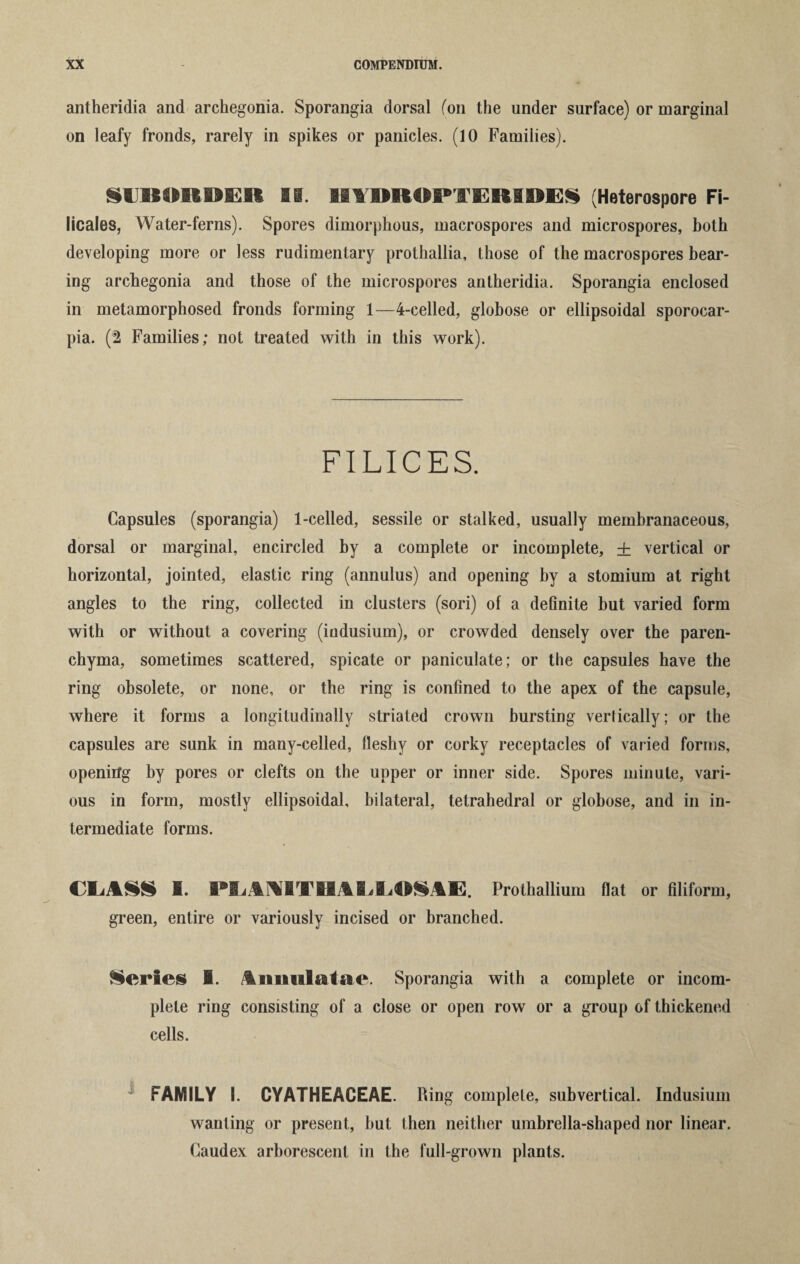 antheridia and archegonia. Sporangia dorsal (on the under surface) or marginal on leafy fronds, rarely in spikes or panicles. (10 Families). SUBORDER IS. IIABRORTERIBES (Heterospore Fi- licales, Water-ferns). Spores dimorphous, macrospores and microspores, both developing more or less rudimentary prothallia, those of the macrospores bear¬ ing archegonia and those of the microspores antheridia. Sporangia enclosed in metamorphosed fronds forming 1—4-celled, globose or ellipsoidal sporocar- pia. (2 Families; not treated with in this work). FILICES. Capsules (sporangia) 1-celled, sessile or stalked, usually membranaceous, dorsal or marginal, encircled by a complete or incomplete, + vertical or horizontal, jointed, elastic ring (annulus) and opening by a stomium at right angles to the ring, collected in clusters (sori) of a definite but varied form with or without a covering (iudusium), or crowded densely over the paren¬ chyma, sometimes scattered, spicate or paniculate; or the capsules have the ring obsolete, or none, or the ring is confined to the apex of the capsule, where it forms a longitudinally striated crown bursting vertically; or the capsules are sunk in many-celled, fleshy or corky receptacles of varied forms, opening by pores or clefts on the upper or inner side. Spores minute, vari¬ ous in form, mostly ellipsoidal, bilateral, tetrahedral or globose, and in in¬ termediate forms. CLASS I. PL4M1TH4LLOS1E. Prothallium flat or filiform, green, entire or variously incised or branched. Series 1. Anmilatae. Sporangia with a complete or incom¬ plete ring consisting of a close or open row or a group of thickened cells. 4 FAMILY I. CYATHEACEAE. Ring complete, subvertical. Indusium wanting or present, hut then neither umbrella-shaped nor linear. Caudex arborescent in the full-grown plants.