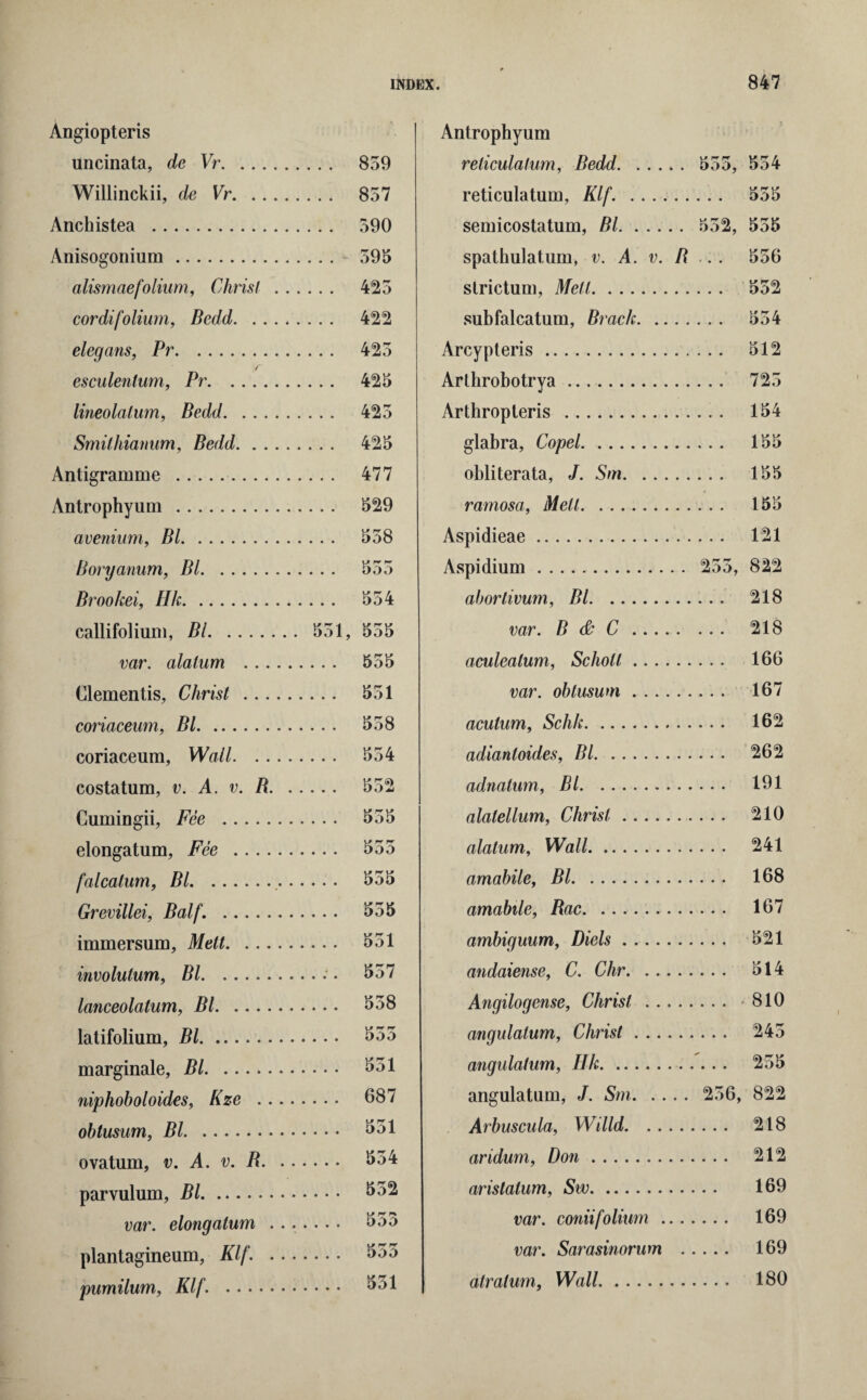 Angiopteris uncinata, de Vr. ... Willinckii, de Vr. . . Anchistea . Anisogonium. alismaefolium, Christ cordifolium, Bedd. . . elegans, Pr. r esculentum, Pr. lineolalum, Bedd. . . . Smithianum, Bedd. . . Antigramme . Antrophyum . avenium, Bl. Boryanum, Bl. Broohei, Hk. callifolium, Bl. var. alalum .. . dementis, Christ ... coriaceum, Bl. coriaceum, Wall. .. costatum, v. A. v. B. Cumingii, Fee . elongatum, Fee falcatum, Bl. Grevillei, Balf. . immersum, Melt. ... involution, Bl. lanceolatum, Bl. latifolium, Bl. marginale, Bl. niphoboloides, Kze .. obtusum, Bl. ovatum, v. A. v. R. parvulum, Bl. var. elongatum . plantagineum, Klf. . pumilum, Klf. . . . 859 . . 857 . . 590 . . - 595 . . 425 . . 422 . . 425 . . 425 . . 425 . . 425 . . 477 . . 529 . . 558 . . 554 551, 555 ... 555 . . . 551 ... 558 . .. 554 ... 552 . . . 555 ... 555 ... 555 ... 551 ... 557 ... 558 5oo ... 551 ... 687 ... 551 ... 554 ... 552 ... 5do yp rr rr DOO ... 551 Antrophyum reticulatum, Bedd. 555, 554 reticulatum, Klf. . 555 semicostatum, Bl. 552, 555 spathulatum, v. A. v. B .. . 556 strictum, Melt. 552 subfalcatum, Brack. 554 Arcypteris. 512 Arthrobotrya. 725 Arthropteris . 154 glabra, Copel.. 155 obliterata, J. Sm. 155 ramosa, Melt. 155 Aspidieae. 121 Aspidium. 255, 822 abortivum, Bl. 218 var. B & C. 218 aculeatum, Scholl. 166 var. obtusum. 167 aculum, Schk. 162 adiantoides, Bl. 262 adnatum, Bl. 191 alalellum, Christ. 210 alalum. Wall. 241 amabile, Bl. 168 amabile, Rac. 167 ambiguum, Diels. 521 andaiense, C. Chr. 514 Angilogense, Christ. - 810 angulalum, Christ. 245 angulatum, Hk. 255 angulatum, J. Sm. 256, 822 Arbuscula, Willd. 218 aridum, Don. 212 arislatum, Sw. 169 var. coniifolium. 169 var. Sarasinorum . 169 atratum, Wall. 180