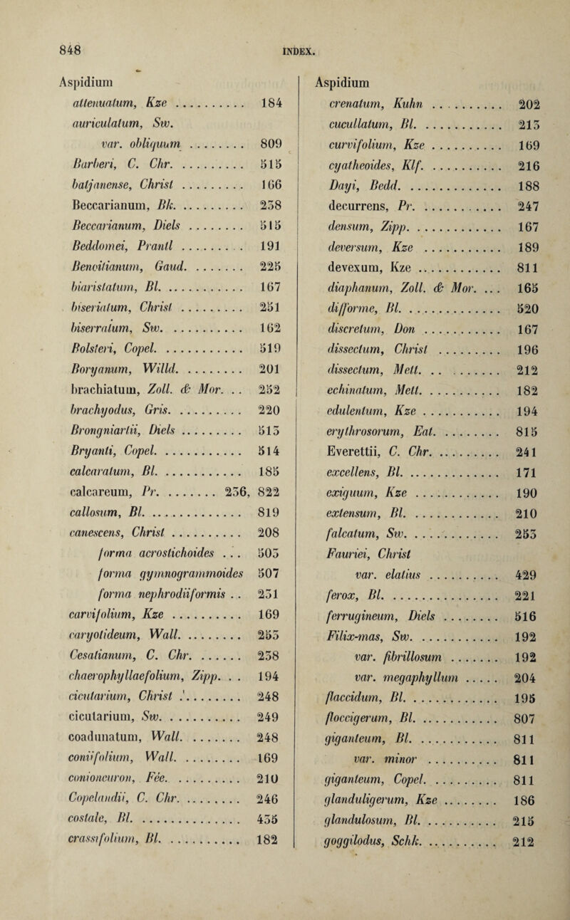 Aspidium allenuatum, Kze . 184 auriculatum, Sw. var. obliqunm . 809 Bar ben, C. Chr. 515 batjanense, Christ. 166 Beccarianum, Bk. 258 Beccarianum, Diels . 515 Beddomei, Prantl . 191 Benoilianum, Gaud. 225 biarislatum, Bl. 167 biserialum, Christ . biserralum, Sw. Bolsteri, Copel. Boryamm, Willd. brachiatuin, Zoll. & Mor. .. brachyodus, Gris. Brongniartii, Diels. Bryanti, Copel. calcaratum, Bl. calcareum, Pr. 256, callosum, Bl. canescens, Christ. forma acrostichoides ... forma gymnogrammoides forma nephrodiiformis .. carvifolium, Kze . caryolideum, Wall. Cesatianum, C. Chr. chaerophyllaefolium, Zipp. . . cicutarium, Christ . cicalarium, Sw. coadunatum, Wall. coniifolium, Wall. conioneuron, Fee. Copelandii, C. Chr. costale, Bl. crassifolium, Bl. 251 162 519 201 252 220 515 514 185 822 819 208 505 507 251 169 255 258 194 248 249 248 169 210 246 455 182 Aspidium crenatum, Kuhn . cucullatum, Bl. curvifolium, Kze. cyatheoides, Klf. . Dayi, Bedd. decurrens, Pr. densum, Zipp. deversum, Kze . devexum, Kze .. diaphanum, Zoll. & Mor. .. . difforme, Bl. discretum, Don . dissectum, Christ . dissectum, Melt. echinatum, Melt. edulentum, Kze. erylhrosorum, Eat. Everettii, C. Chr. excellens, Bl. exiguum, Kze . extensum, Bl. falcatum, Sw.. Fauriei, Christ var. elatius . ferox, Bl. ferrugineum, Diels. Filix-mas, Sw. var. fibrillosum . var. megaphyllum. flaccidum, Bl. floccigerum, Bl. giganteum, Bl. var. minor . giganteum, Copel. glanduligerum, Kze. glandulosum, Bl. goggilodus, Schk. .. 202 215 169 216 188 247 167 189 811 165 520 167 196 212 182 194 815 241 171 190 210 255 429 221 516 192 192 204 195 807 811 811 811 186 215 212