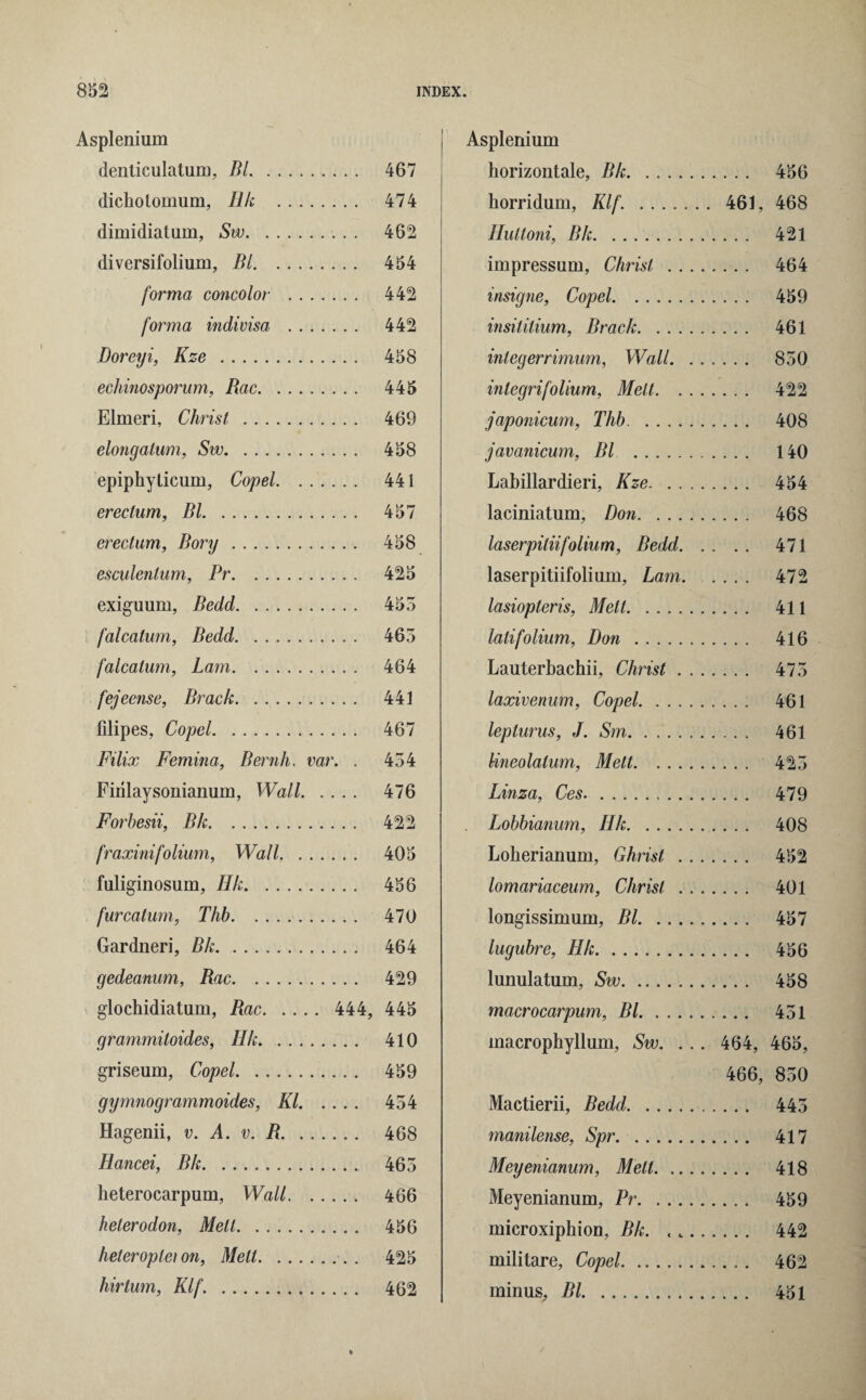 Asplenium denticulatum, Bl. .. 467 dicholomum, Ilk . 474 dimidiatum, Sw. 462 diversifolium, Bl. 454 forma concolor . 442 forma indivisa . 442 Doreyi, Kze . 458 echinosporum, Rac. 445 Elmeri, Christ . 469 elongalum, Sw. 458 epiphytieum, Copel. 441 erectum, Bl. 457 erectum, Bory. 458 esculenlum, Pr. 425 exiguum, Bedd. 455 falcatum, Bedd. 465 falcalum, Lam. 464 fejeense, Brack. 441 filipes, Copel. 467 Filix Femina, Bernh. var. . 454 Firilaysonianum, Wall. 476 Forbesii, Bh. 422 fraxinifolium, Wall. . 405 fuliginosum, Ilk. 456 furcatum, Thh. 470 Gardneri, Bk. 464 gedeanum, Rac. 429 glochidiatum, Rac. 444, 445 grammitoides, Hk. 410 griseum, Copel. 459 gymnogrammoides, III. 454 Hagenii, v. A. v. R. 468 Ilancei, Bk. 465 heterocarpum, Wall. 466 helerodon, Melt. 456 heteroplei on, Melt.. . 425 hirtum, Klf. . 462 Asplenium horizontale, Bk. 456 horridum, Klf. . 461, 468 Hultoni, Bk. 421 impressum, Christ . 464 insigne, Copel. 459 insititium, Brack. 461 integerrimum, Wall. 850 integrifolium, Melt. 422 japonicum, Thb. 408 javanicum, Bl . 140 Labillardieri, Kze. 454 laciniatum, Don. 468 laserpitiifolium, Bedd. 471 laserpitiifolium, Lam. .... 472 lasiopteris, Melt. 411 lalifolium, Don . 416 Lauterbachii, Christ. 475 laxivenum, Copel. 461 lepturus, J. Sm. 461 lineolalum, Melt. 425 Lima, Ces. 479 Lobbianum, Hk. 408 Loherianum, Ghrist . 452 lomariaceum, Christ. 401 longissimum, Bl. 457 lugubre, Hk. 456 lunulatum, Sw. 458 macrocarpum, Bl. 451 macrophyllum, Sw. ... 464, 465, 466, 850 Mactierii, Bedd. 445 manilense, Spr. 417 Meyenianum, Melt. 418 Meyenianum, Pr. 459 microxiphion, Bk. ... 442 militare, Copel. 462 minus, Bl. 451
