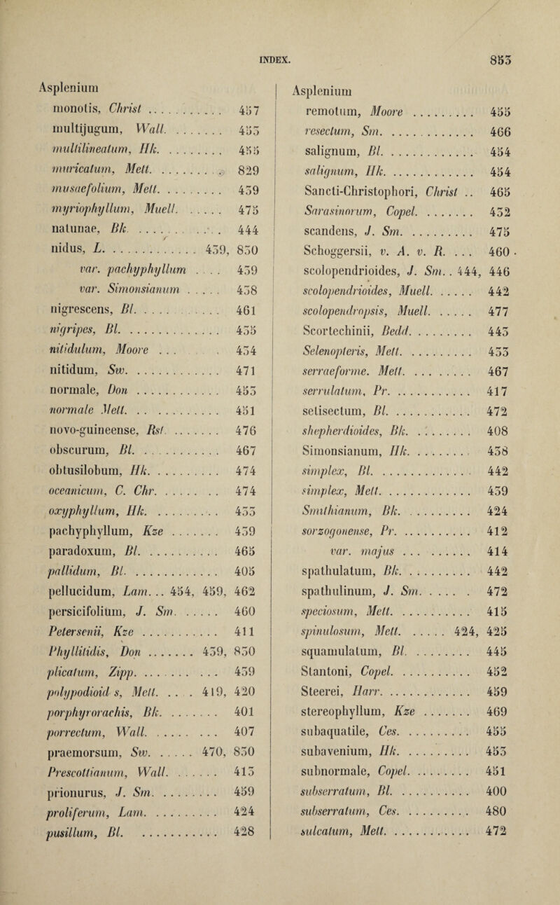 Asplenium monotis, Christ... 457 multijugum, Wall. 453 mullilineatum, Ilk. 4H3 muricatum, Mett. 829 musaefolium, Melt. 459 myriophyllum, Muell. 475 naturiae, Bh. 444 r nidus, L. 459, 850 var. pachyphyllum .... 459 var. Simonsianum. 458 nigrescens, Bl. 461 nigripes, Bl. 455 nitidulum, Moore. 454 nitidum, Sw. 471 normale, Don . 453 normale Mell. 451 novo-guineense, Bsf. 476 obscurum, Bl. 467 obtusilobum, Ilk. 474 oceanicum, C. Chr. 474 oxyphyllum, Hk. 453 pachyphyllum, Kze . 459 paradoxum, Bl. 465 pallidum, Bl. 405 pellucidum, Lam... 454, 459, 462 persicifolium, J. Sm. 460 Peter semi, Kz e . 411 Phyllilidis, Don. 459, 850 plica!um, Zipp. 459 pnlypodioid s, Melt. ... 419, 420 porphyrorachis, Bk. 401 porreclum, Wall. 407 praemorsum, Sw. 470, 850 Prescottianum, Wall. 413 prionurus, J. Srn. 459 proliferum, Lam. 424 pusillum, Bl. 428 Asplenium remotum, Moore . 455 resec turn, Srn. 466 salignum, Bl. 454 salignum, Ilk. 454 Sancti-Christophori, Christ .. 465 Sarasinorum, Copel. 432 scandens, J. Sm. 475 Schoggersii, v. A. v. B. ... 460 • scolopendrioides, J. Sm. . 444, 446 scolopendrioides, Muell. 442 scolopendropsis, Muell. 477 Scortechinii, Bedd. 443 Selenopieris, Metl. 433 serraeforme. Melt. 467 serrulalum, Pr. 417 selisectum, Bl. 472 shepherdioides, Bk. .'.. 408 Simonsianum, Ilk. 438 simplex, Bl. 442 simplex, Melt. 439 Smilhianum, Bk. 424 sorzogonense, Pr. 412 var. majus. 414 spalhulatum, Bk. 442 spathulinum, J. Sm. 472 speciosum, Melt. 415 spinulosum, Mett. 424, 425 squamulatum, Bl. 445 Stantoni, Copel. 452 Steerei, Ilarr. 459 stereophyllum, Kze . 469 subaquatile, Ces. 455 subavenium, Ilk. 453 subnormale, Copel. 451 subserratum, Bl. 400 subserralum, Ces. 480 sulcatum, Melt. 472