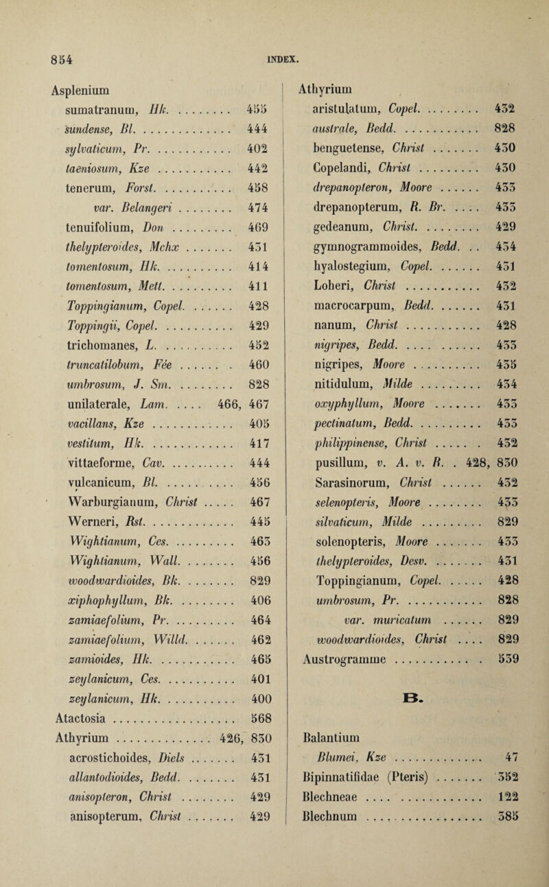 Asplenium sumatranum, Ilk. .... 455 sundense, Bl. .... 444 sylvaticum, Pr. .... 402 taeniosum, Kze . .... 442 tenerum, Forst. /. . . 458 var. Belangeri . . . . .... 474 tenuifolium, Don. .... 469 thelypteroides, Mchx . . . .... 451 tomentosum, Hk. .... 414 tomentosum, Mett. .... 411 Toppingianum, Copel. . . .... 428 Toppingii, Copel. .... 429 trichomanes, L. .... 452 truncatilobum, Fee . . . . ... 460 umbrosum, J. Sm. .... 828 unilaterale, Lam. 466, 467 vacillans, Kze . . 405 vestitum, Hk. . 417 vittaeforme, Cav. . 444 vulcanicum, Bl. .... 456 Warburgianum, Christ . 467 Werneri, Rst. . 445 Wightianum, Ces. . 465 Wightianum, Wall. . . . 456 woodwardioides, Bk. . . . 829 xiphophyllum, Bk. . . . . 406 zamiaefolium, Pr. . 464 zamiaefolium, Willd. . . 462 zamioides, Hk. . 465 zeylanicum, Ces. . 401 zeylanicum, Hk. . 400 Atactosia. . 568 Athyrium. . 426, 850 acrostichoides, Diels .. . 451 allantodioides, Bedd. . . . 451 anisopleron, Christ . . . . 429 anisopterum, Christ . . . . 429 Athyrium aristulalum, Cupel. 452 auslrale, Bedd. 828 benguetense, Christ . .. 450 Copelandi, Christ . 450 drepanopteron, Moore . 455 drepanopterum, R. Br. 455 gedeanum, Christ. 429 gymnogrammoides, Bedd. . . 454 hyalostegium, Copel. 451 Loheri, Christ . 452 macrocarpum, Bedd. 451 nanum, Christ . 428 nigripes, Bedd. 455 nigripes, Moore . 455 nitidulum, Milde . 454 oxyphyllum, Moore . 455 pectinatum, Bedd. 455 philippinense, Christ. 452 pusillum, v. A. v. B. . 428, 850 Sarasinorum, Christ . 452 selenopteris, Moore . 455 silvaticum, Milde . 829 solenopteris, Moore. 455 thelypteroides, Desv. 451 Toppingianum, Copel. 428 umbrosum, Pr. 828 var. muricatum . 829 woodwardioides, Christ .... 829 Austrogramme. 559 B. Balantium Blumei, Kze . 47 Bipinnatifidae (Pteris) . 552 Blechneae. 122 Blechnum . 585