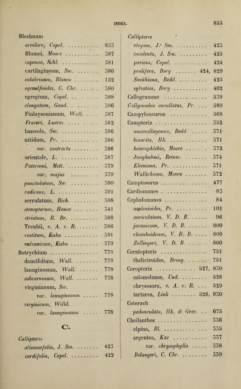 Blechnum areolare, Copel. Blumei, Moore . capense, Schl. carlilagineum, Sw. colubrinum, Blanco .. egenolfioides, C. Chr.r. , egregium, Copel. elongatum, Gaud. Finlaysonianum, Wall. Fraseri, Luerss. lanceola, Sw. liitidum, Pr. var. contracta. orientale, L. Patersoni, Metl. var. majus . punctulatum, Sw. radicans, L. serrulatum, Rich. stenopterum, Hance. striatum, R. Br. Treubii, v. A. v. R. vestitum, Kuhn . vulcanicum, Kuhn. Botrychium. daucifolium, Wall. lanuginosum, Wall. subcarnosum, Wall. virginianum, Sw. var. lanuginosum. virginicum, Willd. var. lanuginosum . 855 587 581 586 152 580 588 586 587 582 586 586 586 587 579 579 580 591 588 541 588 586 581 579 778 778 778 778 778 778 C. Calliptens alismaefolia, J. Sm. 425 cordifolia, Copel. 422 Calliptens elegans, J.* Sm. 425 esculenta, J. Sm. 425 pariens, Copel. 424 prolifera, Rory . 424, 829 Smithiana, Bedd. 425 sylvatica, Rory . 402 Callogramme . 559 Callymodon cucullatus, Pr. ... 589 Campyloneuron . 568 Campteria. 552 anamallayensis, Bedd. 571 biaurifa, Ilk. 571 helerophlebia, Moore . 572 Junghuhnii, Reinw. 574 Kleiniana, Pr. 571 Wallichiana, Moore . 572 Camptosorus. 477 Cardiomanes. 85 Cephalomanes. 84 asplenioides, Pr. 101 auriculaturh, V. D. R.. 96 javanicum, V. D. B. 800 rhomboideum, V. D. B. 800 Zoilingeri, V. D. B. 800 Ceratopteris . 751 thalictroides, Brong. 751 Ceropteris . 527, 850 calomelanos, Und. 528 chrysosora, v. A. v. R. ... 529 tartarea, Link . 528, 850 Ceterach pedunculata, IIk. & Grev. . . 675 Cheilanthes. 556 alpina, Bl. 555 argentea, Kze . 557 var. chrysophylla. 558 Belangeri, C. Chr. .. 559
