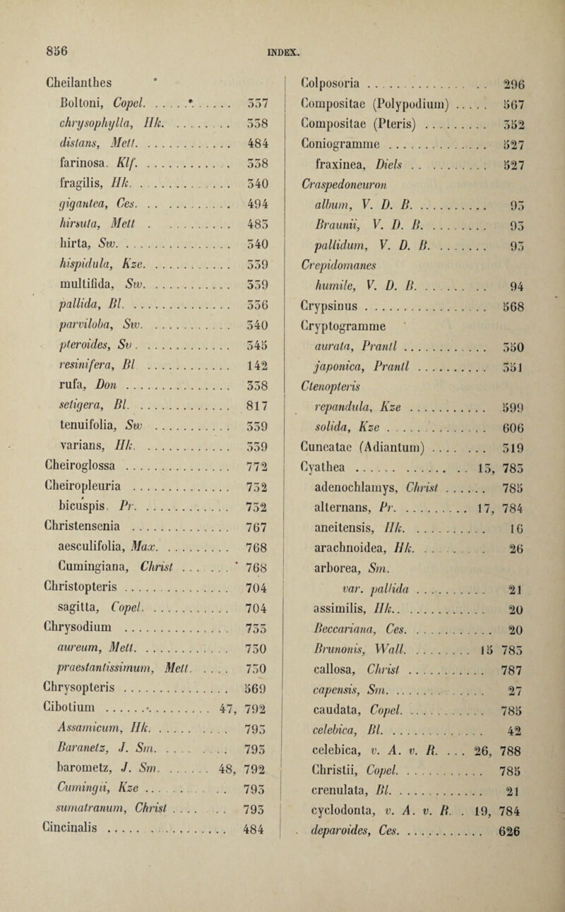 Cheilanthes Boltoni, Copel.• chrysophylla, Ilk. .. . dislans, Mett. farinosa. Klf. . fragilis, Ilk. gigantea, Ces. hirsuta, Mett. hirta, Sw. hispidula, Kze. multifida, Sw. pallida, Bl. parviloba, Sw. pteroides, Sv. resinifera, Bl . rufa, Don . seligera, Bl. tenuifolia, Sw . varians, Ilk. Cheiroglossa . Cheiropleuria . 0 bicuspis, Pr. Christensenia . aesculifolia, Max. Cumingiana, Christ . . Christopteris. sagitta, Copel. Chrysodium . aureum, Mett. praestantissimum, Melt. Chrysopteris . Cibotium .•. 47, Assamicum, Ilk. Baranetz, J. Sm. barometz, J. Sm. 48, Cuming li, Kze. sumatranum, Christ Cincinalis . Colposoria. Compositae (Polypodium) .. Compositae (Pteris) . Coniogramme . fraxinea, Diels. Craspedoneuron album, V. D. B. Braunii, V. D. B. pallidum, V. D. B. Crepidomanes humile, V. D. B. Crypsinus. Cryptogramme aurata, Brand. japonica, Brand . Ctenopteris repandula, Kze . solida, Kze.. Cuneatae (Adiantum) .... Cyathea . adenochiamys, Christ . . . alternans, Pr. aneitensis, Ilk.. arachnoidea, Hk. ...... arborea, Sm. var. pallida ....... assimilis, Ilk. Beccariana, Ces. Brunonis, Wall. callosa, Christ . capensis, Sm. caudata, Copel. celebica, Bl. celebica, v. A. v. B. Christii, Copel. crenulata, Bl. cyclodonta, v. A. v. B. . deparoides, Ces. 557 558 484 558 540 494 485 540 559 559 rr r* r* 000 540 545 142 558 817 559 559 772 752 752 767 768 768 704 704 7oo 750 750 569 792 795 795 792 795 795 484