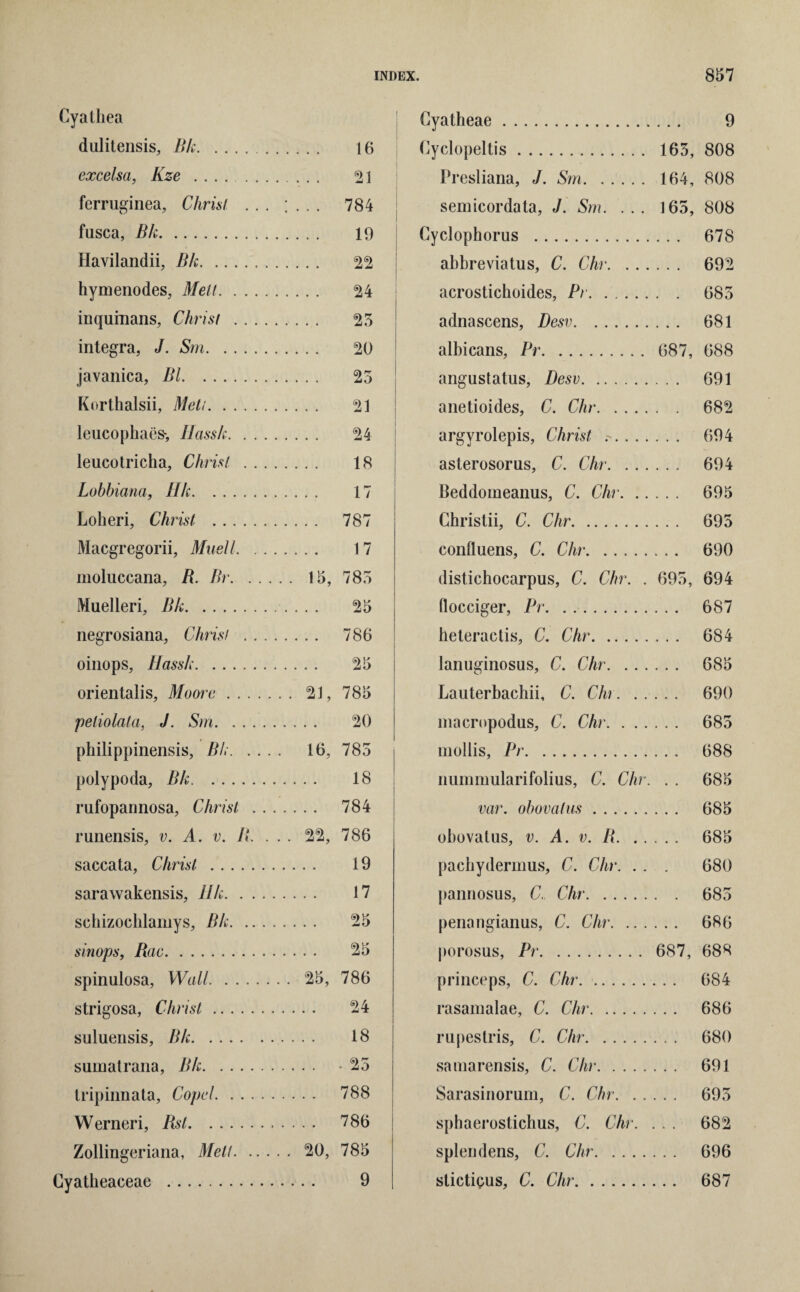 Cyathea dnlitensis, Bk. 16 excelsa, Kze . 21 ferruginea, Christ ... ; . . . 784 fusca, Bk. 19 Havilandii, Bk. 22 hymenodes, Metl. 24 inqumans, Christ . 25 integra, J. Sm. 20 javanica, Bl. 25 Korthalsii, Meti. 21 leucophaes-, Ilassk. 24 leucotricha, Christ . 18 Lobbiana, Hk. 17 Loheri, Christ . 787 Macgregorii, Muell. 17 moluccana, B. Br. 15, 785 Muelleri, Bk.. ... 25 negrosiana, Christ . 786 oinops, Uassk. 25 orientalis, Moore. 21, 785 peliolata, J. Sm. 20 philippinensis, Bk. 16, 785 polypoda, Bk. 18 rufopannosa, Christ . 784 runensis, v. A. v. B. . . . 22, 786 saccata, Christ . 19 sarawakensis, Ilk. 17 schizochlamys, Bk. 25 sinops, Rac. 25 spinulosa, Wall. 25, 786 strigosa, Christ. 24 suluensis, Bk. 18 sumatrana, Bk. - 25 Iripinnata, Copcl. 788 Werneri, Rst. 786 Zollingeriana, Melt. 20, 785 Cyatheaceae . 9 i Cyatheae. 9 Cyclopeltis. 165, 808 Presliana, J. Sm. 164, 808 semicordata, J. Sm. ... 165, 808 Cyclophorus . 678 abbreviatus, C. Chr. 692 acrostichoides, Pr. 685 adnascens, Desv. 681 albicans, Pr. 687, 688 angustatus, Desv. 691 anetioides, C. Chr. 682 argyrolepis, Christ . 694 asterosorus, C. Chr. 694 Beddomeanus, C. Chr. 695 Christii, C. Chr. 695 confluens, C. Chr. 690 distichocarpus, C. Chr. . 695, 694 flocciger, Pr. 687 heteractis, C. Chr. 684 lanuginosus, C. Chr. 685 Lauterbachii, C. Chr. 690 macropodus, C. Chr. 685 mollis, Pr. 688 nummularifolius, C. Chr. . . 685 var. obovalus. 685 obovatus, v. A. v. B. 685 pacbydermus, C. Chr. . . . 680 pannosus, C., Chr. 685 penangianus, C. Chr. 686 porosus, Pr. 687, 688 princeps, C. Chr. 684 rasamalae, C. Chr. 686 rupestris, C. Chr. 680 satnarensis, C. Chr. 691 Sarasinorum, C. Chr. 695 spbaerostichus, C. Chr. ... 682 splendens, C. Chr. 696 stictigus, C. Chr. 687