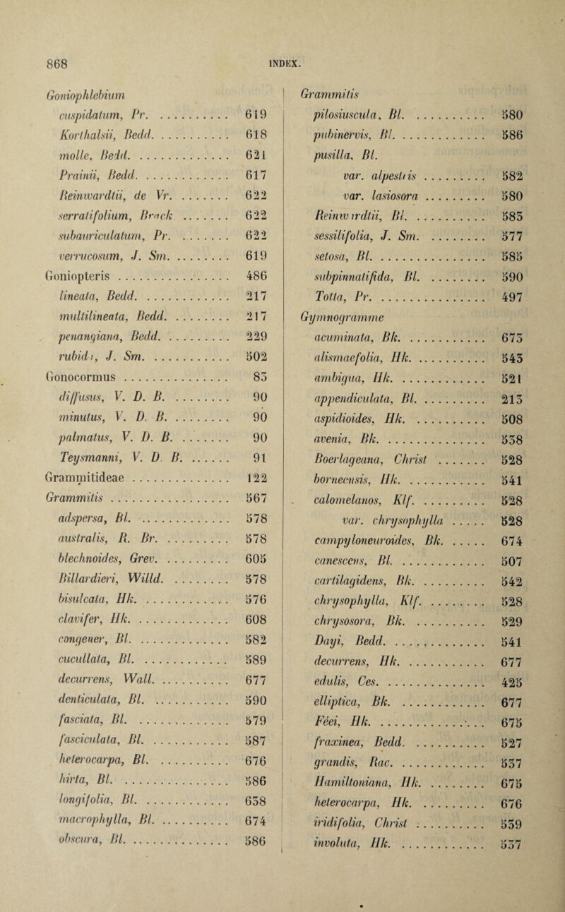 Goniophlebium cuspidatum, Pr. 6 i 9 Korthalsii, Bedd. 618 molle, Bedd. 621 Prainii, Bedd. 617 Reinwardtii, de Vr. 622 ser rati folium, Brack . 622 subauriculatum, Pr. 622 verrucosum, J. Sm. 619 Goniopteris . 486 lineata, Bedd. 217 multilineata, Bedd. 217 penangiana, Bedd. 229 rubid t, J. Sm. 502 Gonocormus. 85 diffusus, V. D. B. 90 minulus, V. D, B. 90 palmatus, V. D. B. 90 Teysmanni, V. D B. 91 Grammitideae. 122 Grammitis .... 567 adspersa, Bl. . 578 australis, R. Br. 578 blechnoides, Grev. 605 Billardieri, Willd. 578 bisulcata, Hk. 576 clavifer, Hk. 608 congener, Bl. 582 cucullala, Bl. 589 decurrens, Wall. 677 denticulata, Bl. 590 fasciata, Bl. 579 fasciculata, Bl. 587 helerocarpa, Bl. 676 hirta, Bl. 586 longifolia, Bl. 658 macrophylla, Bl. 674 obscura, Bl. 586 Grammitis pilosiuscula, Bl. 580 pubinervis, Bl. 586 pusilla, Bl. var. alpestiis. 582 var. lasiosora. 580 Reinw irdlii, Bl. 585 sessilifolia, J. Sm. 577 selosa, Bl. 585 subpinnatifida, Bl. 590 Totta, Pr. 497 Gymnogramme acuminata, Bk. 675 alismaefolia, Hk. 543 ambigua, Ilk. 521 appendiculata, Bl. 215 aspidioides, Hk. 508 avenia, Bk. 538 Boerlageanci, Christ . 528 borneensis, Hk. 541 calomelanos, Klf. 528 var. chrysophylla . 528 campyloneuroides, Bk. 674 cane seen s, Bl. 507 cartilagidens, Bk. 542 chrysophylla, Klf. . 528 chrysosora, Bk. 529 Dayi, Bedd. 541 decurrens, IIk. 677 edulis, Ces. 425 elliptica, Bk. 677 Feei, IIk.■. . . 675 fraxinea, Bedd. 527 grandis, Rac. 537 Hamiltoniana, Ilk. 675 helerocarpa, Ilk. 676 iridifolia, Christ .. 559 involuta, Ilk. 557