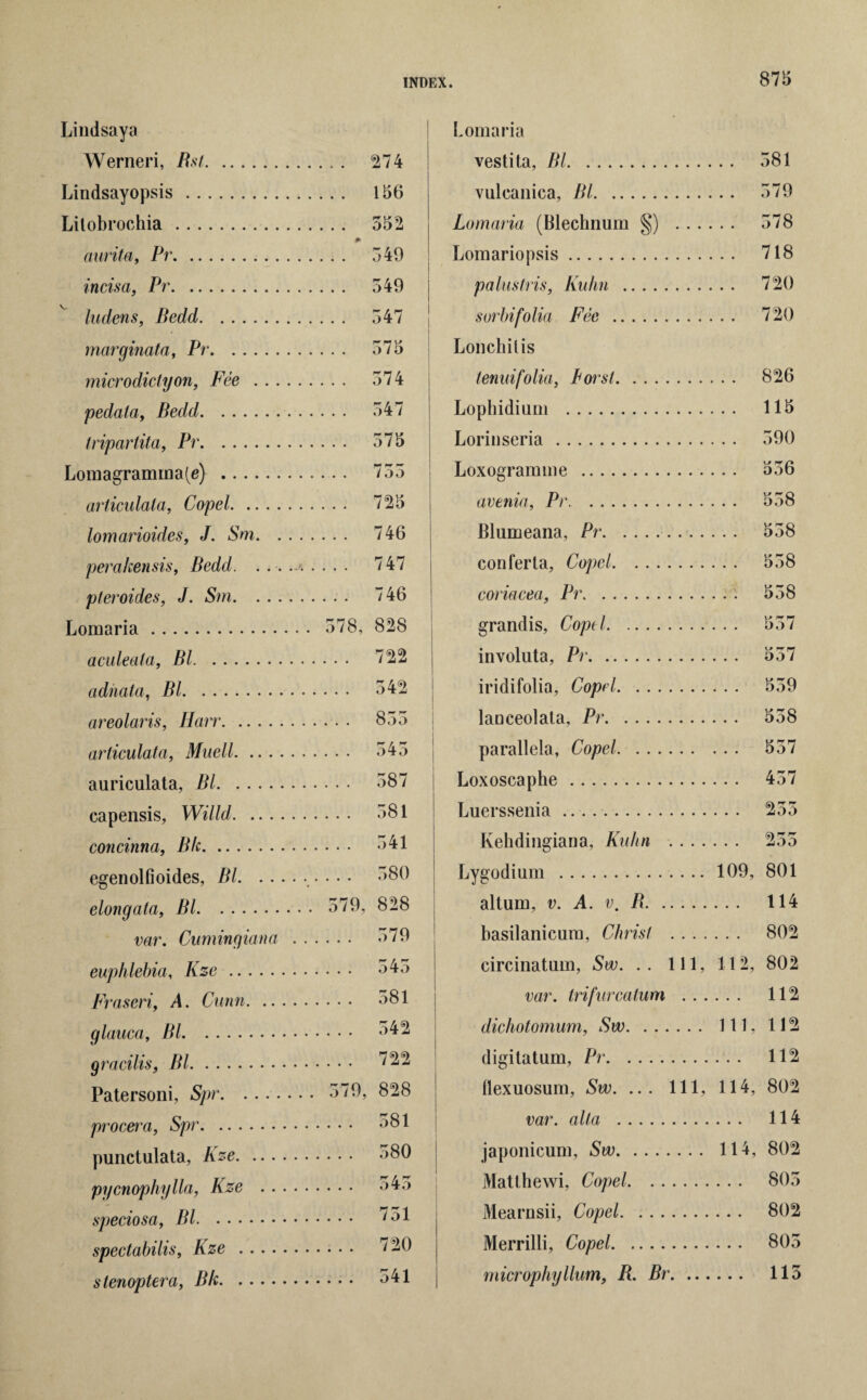 Lindsaya Werneri, Bst. Lindsayopsis. Lilobrochia. aurita, Pr. incisa, Pr. ludens, Bedd. marginata, Pr. microdictyon, Fee .. . pedala, Bedd. tripartita, Pr. Lomagramina(e) . articulata, Copel. lomarioides, J. Sm. . perahensis, Bedd. . . pteroides, J. Sm. . . Lomaria. aculeata, Bl. adnata, Bl. areolaris, Harr. articulata, Mnell. .. . auriculata, Bl. capensis, Willd. .. . concinna, B/c. egenolfioides, BL .. elongata, Bl. var. Cuming ian a euphlebia, Kze. Fraseri, A. Cunn. .. glauca, Bl. gracilis, Bl. Patersoni, Spr. proem, Spr. punctulata, Kze. .. . pycnophylla, Kze . . speciosa, Bl. spectabilis, Kze stenoptera, Bk. INDEX. 875 . . 274 . . 156 . . 552 .. * 549 . . 549 . . 547 . . 575 . . 574 . . 547 . . 575 755 . . 725 . . 746 , . . 747 . . . 746 578, 828 . . . 722 . . . 542 ... 855 . . . 545 ... 587 ... 581 ... 541 ... 580 579, 828 ... 579 ... 545 ... 581 ... 542 ... 722 579, 828 ... 581 ... 580 o4o . . . 751 ... 720 ... 541 Lomaria vestita, Bl. . . 581 vulcanica, Bl. . . 579 Lomaria (Blechnum §) . .. . , . . 578 Lomariopsis. ... 718 palusIris, Kuhn . , .. 720 sorbifolia Fee . . .. 720 Lonchilis tenuifolia, Lorst. ... 826 Lophidium . ... 115 Lorinseria. . .. 590 Loxogramme . avenia, Pr. . .. 558 JBlumeana, Pr. ... 558 confer la, Copel. ... 558 coriacea, Pr. . . . 558 grandis, Copel. ... 557 involula, Pr. ... 557 iridifolia, Copel. ... 559 lanceolata, Pr. ... 558 parallela, Copel. ... 557 Loxoscaphe . ... 457 Luerssenia. ... 255 Kehdingiana, Kuhn .... ... 255 Lygodium . 109, 801 altum, v. A. v, B. ... 114 basilanicum, Christ . . . . ... 802 circinatum, Sw. .. Ill, 112, 802 var. Irifurcatum . . . ... 112 dichotomum, Sw. 111, 112 digilatum, Pr. ... 112 flexuosum, Sw. ... Ill, 114, 802 var. alt a . ... 114 japonicum, Sw. 114, 802 Matthewi, Copel. ... 805 Mearnsii, Copel. ... 802 Merrilli, Copel. ... 805 rnicrophyllum, B. Br. ... ... 115