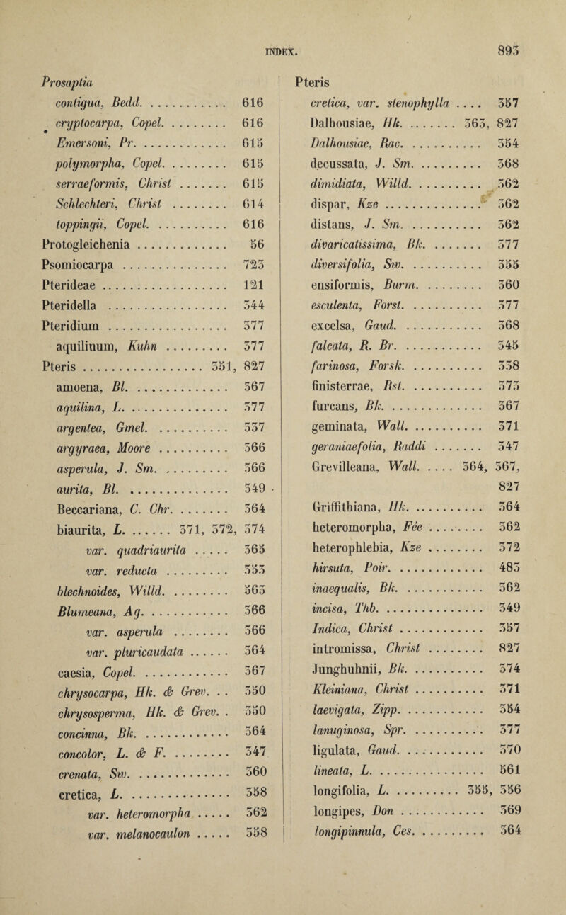Prosaplia contigua, Bedd. 616 cryptocarpa, Copel. 616 Emersoni, Pr. 615 polymorpha, Copel. 615 serraeformis, Christ . 615 Schlechleri, Christ . 614 toppingii, Copel. 616 Protogleichenia. 56 Psomiocarpa . 725 Pterideae. 121 Pteridella . 544 Pteridium . 577 aquiliuum, Kuhn . 577 Pteris. 551, 827 amoena, Bl. 567 aquilina, L. 577 argenlea, Gmel. 557 argyraea, Moore . 566 asperula, J. Sm. 566 aurita, Bl. 549 • Beccariana, C. Chr. 564 biaurita, L. 571, 572, 574 var. quadriaurita. 565 var. reducta . 555 blechnoides, Willd. 565 Blumeana, Ag. 566 var. asperula . 566 var. pluricaudata. 564 caesia, Copel. 567 chrysocarpa, Hk. & Grinev. . . 550 chrysosperma, Hk. & Grev. . 550 concinna, Bk. °b4 concolor, L. & F. . 547 crenata, Sw. 560 cretica, L. 558 var. heteromorpha. 562 var. melanocaulon. 558 eris cretica, var. stenophylla .... 557 Dalhousiae, Ilk. . 563, 827 Dalhousiae, Bac. . . . . 554 decussata, J. Sm. . . . . 568 dimidiata, Willd. .... 562 dispar, Kze. _•• 562 distans, J. Sm. .... 562 divaricatissima, Bk. . . . . . . . 577 diversifolia, Sw. .... 555 ensiformis, Burm. .... 560 esculenta, Forst. .... 577 excelsa, Gaud. ... .... 568 falcata, B. Br. . . .. 545 farinosa, Forsk. .... 558 finisterrae, Bst. .... 575 furcans, Bk. .... 567 geminata, Wall. .... 571 geraniaefolia, Baddi . . . .... 547 Grevilleana, Wall. 564, 567, 827 Griffithiana, Hk. .... 564 heteromorpha, Fee .... _ 562 heterophlebia, Kze ,... .... 572 hirsuta, Poir. .... 485 inaequalis, Bk. .... 562 incisa, Thb. .... 549 Indica, Christ. .... 557 intromissa, Christ . ... .... 827 Junghuhnii, Bk. .... 574 Kleiniana, Christ. .... 571 laevigata, Zipp. .... 554 lanuginosa, Spr. .... 577 ligulata. Gaud. .... 570 lineala, L. . 561 longifolia, L. . 555, 556 longipes, Don. . 569 longipinnula, Ces. . 564