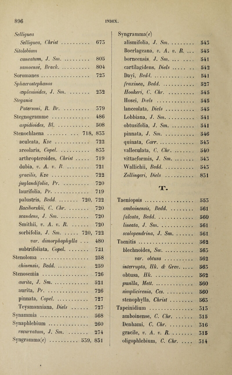 Selliguea Selliguea, Christ. 675 Silolobium cunealum, J. Sm. 805 samoense, Brack. 804 Soromanes. 725 Sphaeroslephanos (csplenioides, J. Sm. 252 Stegania Patersoni, R. Br. 579 Stegnogramme . 486 aspidioides, Bl. 508 Stenochlaena. 718, 855 aculeata, Kze . 722 areolaris, Copel. 855 arthropteroides, Christ. 719 dubia, v. A. v. R . 721 gracilis, Kze . 722 juglandifolia, Pr. 720 laurifolia, Pr. 719 palustris, Bedd. 720, 722 Racihorskii, C. Chr. 720 scan dens, J. Sm. 720 Smithii, v. A. v. R. 720 sorbifolia, J. Sm. 720, 722 var. dimorphophylla ... 480 subtrifoliata, Copel. 721 Stenoloma . 258 cliinensis, Bedd. 259 Stenosemia . 726 aurita, J. Sm. 521 aurita, Pr. 726 pinnata, Copel. 727 Teysmanniana, Diels . 727 Synammia . 568 Synaphlebium. 260 recurvatum, J. Sm. 274 Syngramma(e) . 559, 851 Syngramma(e) alismifolia, J. Sm. 545 Boerlageana, v. A. v. R. ... 545 borneensis, J. Sm. ....... 541 cartilagidens, Diels. 542 Dayi, Bedd.. 541 fraxinea, Bedd. 527 Hookeri, C. Chr. 545 Hosei, Diels . 545 lanceolata, Diels. 545 Lobbiana, J. Sm. 541 obtusifolia, J. Sm. 541 pinnata, J. Sm. 546 quinata, Carr. 545 valleculata, C. Chr. 540 vittaeformis, J. Sm. 545 Wallichii, Bedd. 545 Zollingeri, Diels . 851 T. Taeniopsis. 555 amboinensis, Bedd. 561 falcata, Bedd. 560 lineata, J. Sm. 561 scolopendrina, J. Sm. 561 Taenitis. 562 i blechnoides, Sw. 565 var. obtusa . 562 interrupts, Ilk. & Grev. 565 obtusa, Hk. 562 pusilla, Melt. 560 simplicivenia, Ces.. 560 stenophylla, Christ. 565 Tapeinidium . 515 amboinense, C. Chr. ...... 515 Denhami, C. Chr. 516 gracile, v. A. v. R. 515 oligophlebiuni, C. Chr. 514