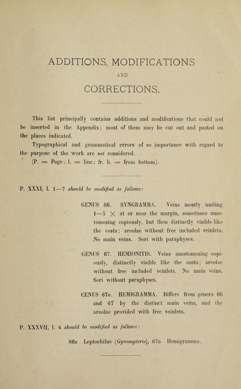 ADDITIONS, MODIFICATIONS AND CORRECTIONS. This list principally contains additions and modifications that could not be inserted in the Appendix; most of them may be cut out and pasted on the places indicated. Typographical and grammatical errors of no importance with regard to the purpose of the work are not considered. (P. = Page; 1. = line; fr. b. = from bottom). P. XXXJ, 1. 1 — 7 should he modified as follows: GENUS 66. SYNGRAMMA. Veins mostly uniting 1—5 X at or near the margin, sometimes anas¬ tomosing copiously, but then distinctly visible like the costa; areolae without free included veinlets. No main veins. Sori with paraphyses. GENUS 67. HEMIONITIS. Veins anastomosing copi¬ ously, distinctly visible like the costa; areolae without free included veinlets. No main veins. Sori without paraphyses. CENUS 67a. HEMIGRAMMA. Differs from genera 66 and 67 by the distinct main veins, and the areolae provided with free veinlets. P. XXXVII, 1. 4 should be modified as follows: 86a Leptochilus (Gymnopleris), 67a Hemigramma.