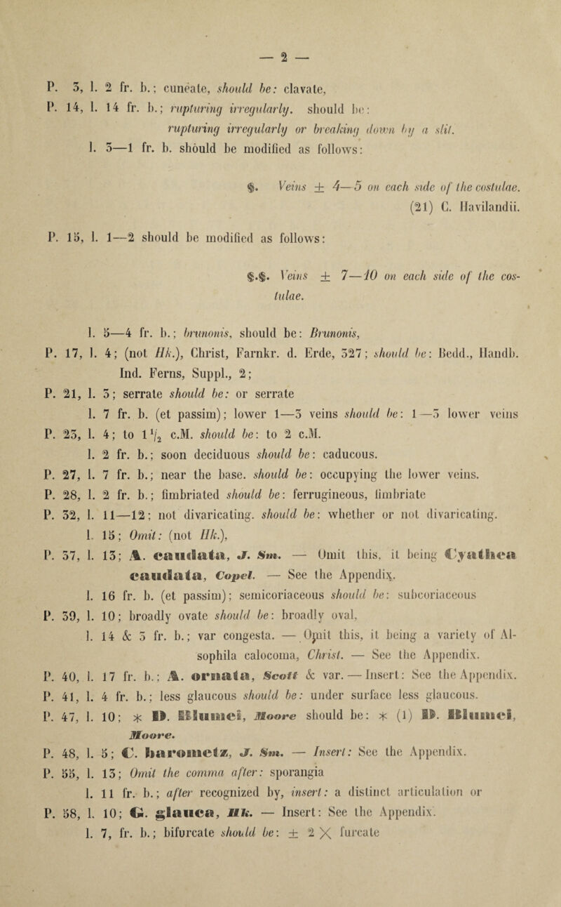 — 2 — P. 5, 1. 2 fr. b.; cuneale, should he: clavate, P. 14, 1. 14 fr. b.; rupturing irregularly. should bo: rupturing irregularly or breaking down by a slit. 1. 5—1 fr. b. should be modified as follows: $. Veins ± 4— 5 on each side of the coslulae. (21) C. Havilandii. P. 15, 1. 1—2 should be modified as follows: $.$• Veins ± 7—10 on each side of the cos¬ lulae. 1. 5—4 fr. b.; brunonis, should be: Brunonis, P. 17, 1. 4; (not Ilk.), Christ, Farnkr. d. Erde, 527; should be: lledd., Handb. Ind. Ferns, Suppl., 2; P. 21, 1. 5; serrate should be: or serrate 1. 7 fr. b. (et passim); lower 1—5 veins should be: 1—5 lower veins P. 25, 1. 4; to 1 lj2 c.M. should be: to 2 c.M. 1. 2 fr. b.; soon deciduous should be: caducous. P. 27, 1. 7 fr. b.; near the base, should be: occupying the lower veins. P. 28, 1. 2 fr. b.; fimbriated should be: ferrugineous, fimbriate P. 52, 1. 11—12; not divaricating, should be: whether or not divaricating. 1. 15; Omit: (not Ilk.), P. 57, 1. 15; %. caudata, Sm. — Omit this, it being C/yatlica caudaia, Copel. — See the Appendix. 1. 16 fr. b. (et passim); semicoriaceous should be: subcoriaceous P. 59, 1. 10; broadly ovate should be: broadly oval, 1. 14 & 5 fr. b.; var congesta. — Opiit this, it being a variety of Al- sophila calocoma, Christ. — See the Appendix. P. 40, 1. 17 fr. b.; A. ornata, Scott k var. — Insert: See the Appendix. P. 41, 1. 4 fr. b.; less glaucous should be: under surface less glaucous. P. 47, 1. 10; * i&. SIlifliMei, Moore should be: * (1) fl$. liliftiiici, Moore. P. 48, 1. 5; €. Jr. Sm. — Insert: See the Appendix. P. 55, 1. 15; Omit the comma after: sporangia 1. 11 fr. b.; after recognized by, insert : a distinct articulation or P. 58, 1. 10; €m. glauca, life. — Insert: See the Appendix. 1. 7, fr. b.; bifurcate should be: ± 2 X furcate