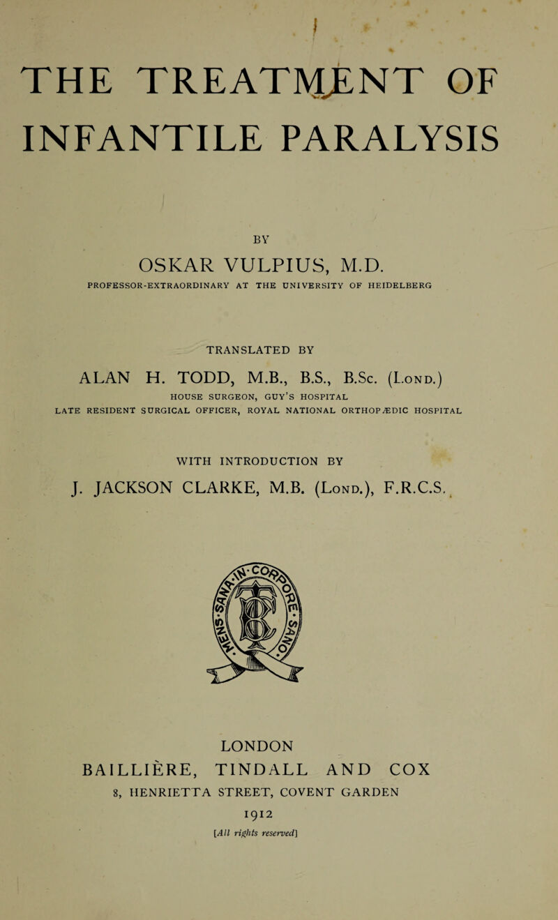 INFANTILE PARALYSIS BY OSKAR VULPIUS, M.D. PROFESSOR-EXTRAORDINARY AT THE UNIVERSITY OF HEIDELBERG TRANSLATED BY ALAN H. TODD, M.B., B.S., B.Sc. (L.ond.) HOUSE SURGEON, GUY’S HOSPITAL LATE RESIDENT SURGICAL OFFICER, ROYAL NATIONAL ORTHOPAEDIC HOSPITAL WITH INTRODUCTION BY J. JACKSON CLARKE, MB. (Lond.), F.R.C.S. LONDON B AILLIERE, TINDALL AND COX 8, HENRIETTA STREET, COVENT GARDEN 1912 [All rights reserved]