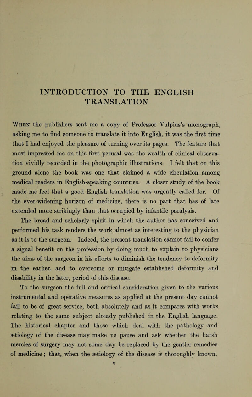 INTRODUCTION TO THE ENGLISH TRANSLATION When the publishers sent me a copy of Professor Vulpius’s monograph, asking me to find someone to translate it into English, it was the first time that I had enjoyed the pleasure of turning over its pages. The feature that most impressed me on this first perusal was the wealth of clinical observa¬ tion vividly recorded in the photographic illustrations. I felt that on this ground alone the book was one that claimed a wide circulation among medical readers in English-speaking countries. A closer study of the book made me feel that a good English translation was urgently called for. Of the ever-widening horizon of medicine, there is no part that has of late extended more strikingly than that occupied by infantile paralysis. The broad and scholarly spirit in which the author has conceived and performed his task renders the work almost as interesting to the physician as it is to the surgeon. Indeed, the present translation cannot fail to confer a signal benefit on the profession by doing much to explain to physicians the aims of the surgeon in his efforts to diminish the tendency to deformity in the earlier, and to overcome or mitigate established deformity and disability in the later, period of this disease. To the surgeon the full and critical consideration given to the various instrumental and operative measures as applied at the present day cannot fail to be of great service, both absolutely and as it compares with works relating to the same subject already published in the English language. The historical chapter and those which deal with the pathology and aetiology of the disease may make us pause and ask whether the harsh mercies of surgery may not some day be replaced by the gentler remedies of medicine; that, when the aetiology of the disease is thoroughly known,