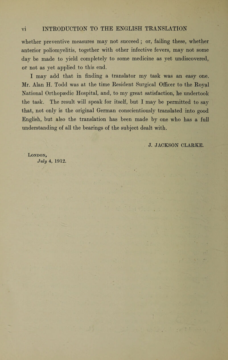whether preventive measures may not succeed; or, failing these, whether anterior poliomyelitis, together with other infective fevers, may not some day be made to yield completely to some medicine as yet undiscovered, or not as yet applied to this end. I may add that in finding a translator my task was an easy one. Mr. Alan H. Todd was at the time Resident Surgical Officer to the Royal National Orthopaedic Hospital, and, to my great satisfaction, he undertook the task. The result will speak for itself, but I may be permitted to say that, not only is the original German conscientiously translated into good English, but also the translation has been made by one who has a full understanding of all the bearings of the subject dealt with. London, July 4, 1912. J. JACKSON CLARKE.