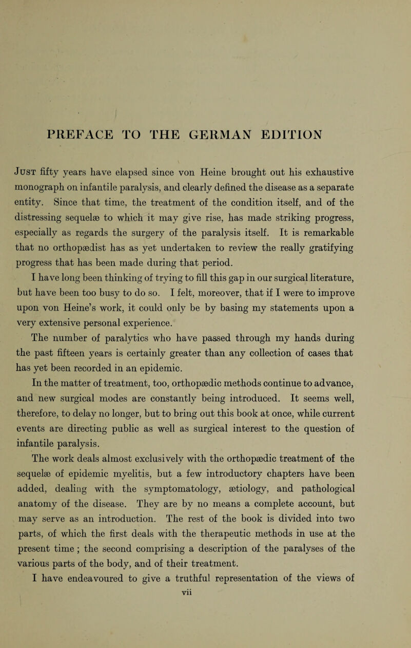PREFACE TO THE GERMAN EDITION Just fifty years have elapsed since von Heine brought out his exhaustive monograph on infantile paralysis, and clearly defined the disease as a separate entity. Since that time, the treatment of the condition itself, and of the distressing sequelae to which it may give rise, has made striking progress, especially as regards the surgery of the paralysis itself. It is remarkable that no orthopaedist has as yet undertaken to review the really gratifying progress that has been made during that period. I have long been thinking of trying to fill this gap in our surgical literature, but have been too busy to do so. I felt, moreover, that if I were to improve upon von Heine’s work, it could only be by basing my statements upon a very extensive personal experience. The number of paralytics who have passed through my hands during the past fifteen years is certainly greater than any collection of cases that has yet been recorded in an epidemic. In the matter of treatment, too, orthopaedic methods continue to advance, and new surgical modes are constantly being introduced. It seems well, therefore, to delay no longer, but to bring out this book at once, while current events are directing public as well as surgical interest to the question of infantile paralysis. The work deals almost exclusively with the orthopaedic treatment of the sequelae of epidemic myelitis, but a few introductory chapters have been added, dealing with the symptomatology, aetiology, and pathological anatomy of the disease. They are by no means a complete account, but may serve as an introduction. The rest of the book is divided into two parts, of which the first deals with the therapeutic methods in use at the present time; the second comprising a description of the paralyses of the various parts of the body, and of their treatment. I have endeavoured to give a truthful representation of the views of