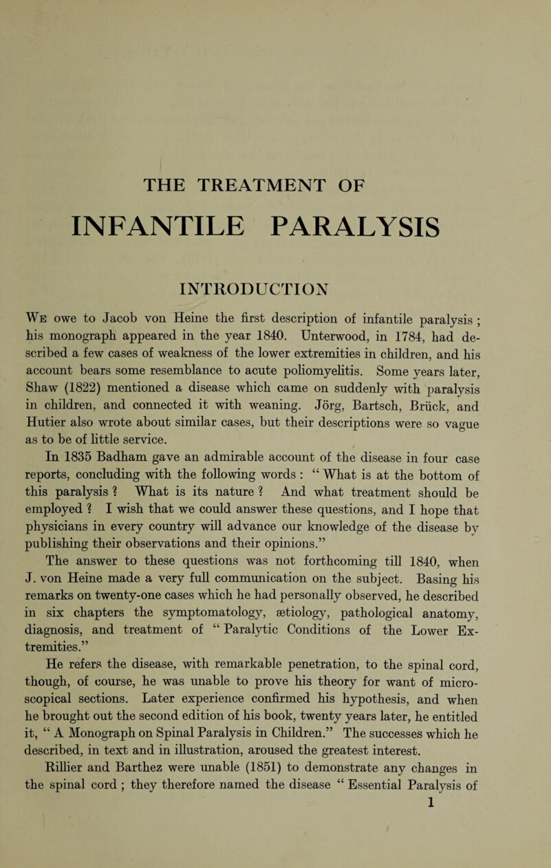 THE TREATMENT OF INFANTILE PARALYSIS INTRODUCTION We owe to Jacob von Heine the first description of infantile paralysis ; his monograph appeared in the year 1840. Unterwood, in 1784, had de¬ scribed a few cases of weakness of the lower extremities in children, and his account bears some resemblance to acute poliomyelitis. Some years later, Shaw (1822) mentioned a disease which came on suddenly with paralysis in children, and connected it with weaning. Jörg, Bartsch, Brück, and Hutier also wrote about similar cases, but their descriptions were so vague as to be of little service. In 1835 Badham gave an admirable account of the disease in four case reports, concluding with the following words : “ What is at the bottom of this paralysis ? What is its nature ? And what treatment should be employed ? I wish that we could answer these questions, and I hope that physicians in every country will advance our knowledge of the disease bv publishing their observations and their opinions.” The answer to these questions was not forthcoming till 1840, when J. von Heine made a very full communication on the subject. Basing his remarks on twenty-one cases which he had personally observed, he described in six chapters the symptomatology, aetiology, pathological anatomy, diagnosis, and treatment of “ Paralytic Conditions of the Lower Ex¬ tremities.” He refers the disease, with remarkable penetration, to the spinal cord, though, of course, he was unable to prove his theory for want of micro¬ scopical sections. Later experience confirmed his hypothesis, and when he brought out the second edition of his book, twenty years later, he entitled it, “ A Monograph on Spinal Paralysis in Children.” The successes which he described, in text and in illustration, aroused the greatest interest. Rillier and Barthez were unable (1851) to demonstrate any changes in the spinal cord ; they therefore named the disease “ Essential Paralysis of