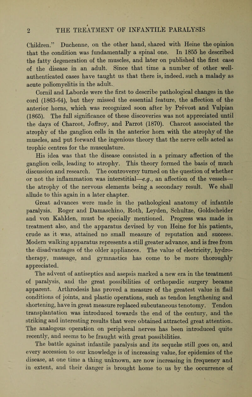 Children.” Duchenne, on the other hand, shared with Heine the opinion that the condition was fundamentally a spinal one. In 1855 he described the fatty degeneration of the muscles, and later on published the first case of the disease in an adult. Since that time a number of other well- authenticated cases have taught us that there is, indeed, such a malady as acute poliomyelitis in the adult.. Cornil and Laborde were the first to describe pathological changes in the cord (1863-64), but they missed the essential feature, the affection of the anterior horns, which was recognized soon after by Prevost and Yulpian (1865). The full significance of these discoveries was not appreciated until the days of Charcot, Joffroy, and Parrot (1870). Charcot associated the atrophy of the ganglion cells in the anterior horn with the atrophy of the muscles, and put forward the ingenious theory that the nerve cells acted as trophic centres for the musculature. His idea was that the disease consisted in a primary affection of the ganglion cells, leading to atrophy. This theory formed the basis of much discussion and research. The controversy turned on the question of whether or not the inflammation was interstitial—e.g., an affection of the vessels— the atrophy of the nervous elements being a secondary result. We shall allude to this again in a later chapter. Great advances were made in the pathological anatomy of infantile paralysis. Roger and Damaschino, Roth, Leyden, Schultze, Goldscheider and von Kahlden, must be specially mentioned. Progress was made in treatment also, and the apparatus devised by von Heine for his patients, crude as it was, attained no small measure of reputation and success. Modern walking apparatus represents a still greater advance, and is free from the disadvantages of the older appliances. The value of electricity, hydro¬ therapy, massage, and gymnastics has come to be more thoroughly appreciated. The advent of antiseptics and asepsis marked a new era in the treatment of paralysis, and the great possibilities of orthopaedic surgery became apparent. Arthrodesis has proved a measure of the greatest value in flail conditions of joints, and plastic operations, such as tendon lengthening and shortening, have in great measure replaced subcutaneous tenotomy. Tendon transplantation was introduced towards the end of the century, and the striking and interesting results that were obtained attracted great attention. The analogous operation on peripheral nerves has been introduced quite recently, and seems to be fraught with great possibilities. The battle against infantile paralysis and its sequelse still goes on, and every accession to our knowledge is of increasing value, for epidemics of the disease, at one time a thing unknown, are now increasing in frequency and in extent, and their danger is brought home to us by the occurrence of