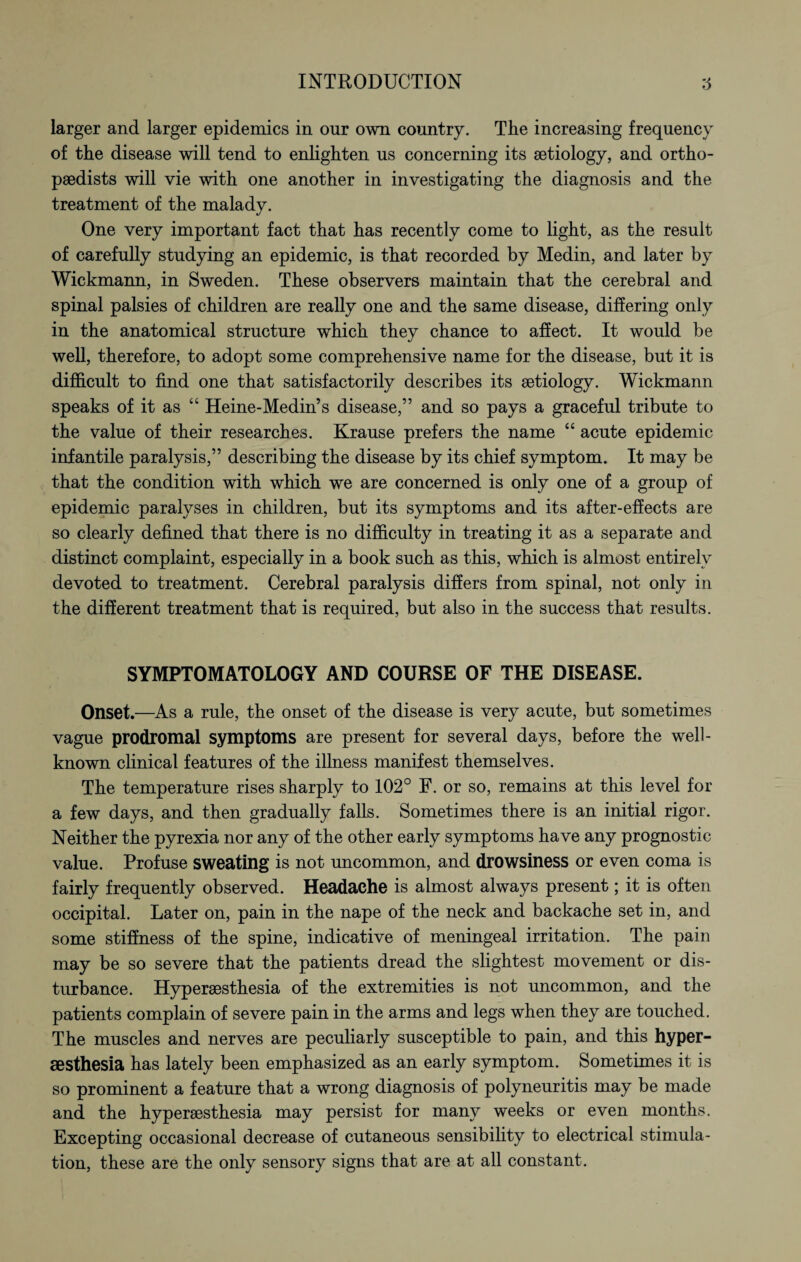 larger and larger epidemics in our own country. The increasing frequency of the disease will tend to enlighten us concerning its aetiology, and ortho¬ paedists will vie with one another in investigating the diagnosis and the treatment of the malady. One very important fact that has recently come to light, as the result of carefully studying an epidemic, is that recorded by Medin, and later by Wickmann, in Sweden. These observers maintain that the cerebral and spinal palsies of children are really one and the same disease, differing only in the anatomical structure which they chance to affect. It would be well, therefore, to adopt some comprehensive name for the disease, but it is difficult to find one that satisfactorily describes its aetiology. Wickmann speaks of it as “ Heine-Medin’s disease,” and so pays a graceful tribute to the value of their researches. Krause prefers the name “ acute epidemic infantile paralysis,” describing the disease by its chief symptom. It may be that the condition with which we are concerned is only one of a group of epidemic paralyses in children, but its symptoms and its after-effects are so clearly defined that there is no difficulty in treating it as a separate and distinct complaint, especially in a book such as this, which is almost entirely devoted to treatment. Cerebral paralysis differs from spinal, not only in the different treatment that is required, but also in the success that results. SYMPTOMATOLOGY AND COURSE OF THE DISEASE. Onset.—As a rule, the onset of the disease is very acute, but sometimes vague prodromal symptoms are present for several days, before the well- known clinical features of the illness manifest themselves. The temperature rises sharply to 102° F. or so, remains at this level for a few days, and then gradually falls. Sometimes there is an initial rigor. Neither the pyrexia nor any of the other early symptoms have any prognostic value. Profuse sweating is not uncommon, and drowsiness or even coma is fairly frequently observed. Headache is almost always present; it is often occipital. Later on, pain in the nape of the neck and backache set in, and some stiffness of the spine, indicative of meningeal irritation. The pain may be so severe that the patients dread the slightest movement or dis¬ turbance. Hypersesthesia of the extremities is not uncommon, and the patients complain of severe pain in the arms and legs when they are touched. The muscles and nerves are peculiarly susceptible to pain, and this hyper- sesthesia has lately been emphasized as an early symptom. Sometimes it is so prominent a feature that a wrong diagnosis of polyneuritis may be made and the hypersesthesia may persist for many weeks or even months. Excepting occasional decrease of cutaneous sensibility to electrical stimula¬ tion, these are the only sensory signs that are at all constant.