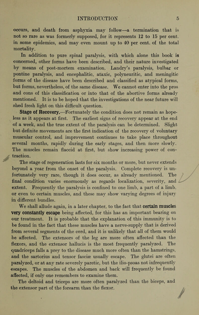 occurs, and death from asphyxia may follow—a termination that is not so rare as was formerly supposed, for it represents 12 to 15 per cent, in some epidemics, and may even mount up to 40 per cent, of the total mortality. In addition to pure spinal paralysis, with which alone this book is concerned, other forms have been described, and their nature investigated by means of post-mortem examination. Landry’s paralysis, bulbar or pontine paralysis, and encephalitic, ataxic, polyneuritic, and meningitic forms of the disease have been described and classified as atypical forms, but forms, nevertheless, of the same disease. We cannot enter into the pros and cons of this classification or into that of the abortive forms already mentioned. It is to be hoped that the investigations of the near future will shed fresh light on this difficult question. Stage of Recovery.—Fortunately the condition does not remain as hope¬ less as it appears at first. The earliest signs of recovery appear at the end of a week, and the true extent of the paralysis can be determined. Slight but definite movements are the first indication of the recovery of voluntary muscular control, and improvement continues to take place throughout several months, rapidly during the early stages, and then more slowly. The muscles remain flaccid at first, but show increasing power of con¬ traction. The stage of regeneration lasts for six months or more, but never extends beyond a year from the onset of the paralysis. Complete recovery is un¬ fortunately very rare, though it does occur, as already mentioned. The final condition varies enormously as regards localization, severity, and extent. Frequently the paralysis is confined to one limb, a part of a limb, or even to certain muscles, and these may show varying degrees of injury in different bundles. We shall allude again, in a later chapter, to the fact that certain muscles very constantly escape being affected, for this has an important bearing on our treatment. It is probable that the explanation of this immunity is to be found in the fact that these muscles have a nerve-supply that is derived from several segments of the cord, and it is unlikely that all of them would be affected. The extensors of the leg are more often affected than the flexors, and the extensor hallucis is the most frequently paralyzed. The quadriceps falls a prey to the disease much more often than the hamstrings, and the sartorius and tensor fasciae usually escape. The glutei are often paralyzed, or at any rate severely paretic, but the ilio-psoas not infrequently escapes. The muscles of the abdomen and back will frequently be found affected, if only one remembers to examine them. The deltoid and triceps are more often paralyzed than the biceps, and the extensor part of the forearm than the flexor.