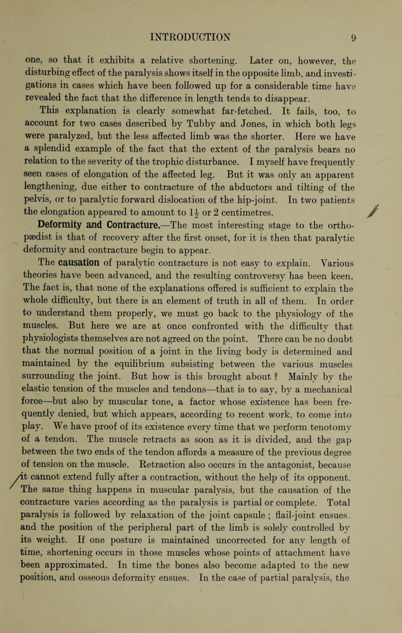one, so that it exhibits a relative shortening. Later on, however, the disturbing effect of the paralysis shows itself in the opposite limb, and investi¬ gations in cases which have been followed up for a considerable time have revealed the fact that the difference in length tends to disappear. This explanation is clearly somewhat far-fetched. It fails, too, to account for two cases described by Tubby and Jones, in which both legs were paralyzed, but the less affected limb was the shorter. Here we have a splendid example of the fact that the extent of the paralysis bears no relation to the severity of the trophic disturbance. I myself have frequently seen cases of elongation of the affected leg. But it was only an apparent lengthening, due either to contracture of the abductors and tilting of the pelvis, or to paralytic forward dislocation of the hip-joint. In two patients the elongation appeared to amount to 1-J- or 2 centimetres. Deformity and Contracture.—The most interesting stage to the ortho¬ paedist is that of recovery after the first onset, for it is then that paralytic deformity and contracture begin to appear. The causation of paralytic contracture is not easy to explain. Various theories have been advanced, and the resulting controversy has been keen. The fact is, that none of the explanations offered is sufficient to explain the whole difficulty, but there is an element of truth in all of them. In order to understand them properly, we must go back to the physiology of the muscles. But here we are at once confronted with the difficulty that physiologists themselves are not agreed on the point. There can be no doubt that the normal position of a joint in the living body is determined and maintained by the equilibrium subsisting between the various muscles surrounding the joint. But how is this brought about ? Mainly by the elastic tension of the muscles and tendons—that is to say, by a mechanical force—but also by muscular tone, a factor whose existence has been fre¬ quently denied, but which appears, according to recent work, to come into play. We have proof of its existence every time that we perform tenotomy of a tendon. The muscle retracts as soon as it is divided, and the gap between the two ends of the tendon affords a measure of the previous degree of tension on the muscle. Retraction also occurs in the antagonist, because it cannot extend fully after a contraction, without the help of its opponent. The same thing happens in muscular paralysis, but the causation of the contracture varies according as the paralysis is partial or complete. Total paralysis is followed by relaxation of the joint capsule ; flail-joint ensues, and the position of the peripheral part of the limb is solely controlled by its weight. If one posture is maintained uncorrected for any length of time, shortening occurs in those muscles whose points of attachment have been approximated. In time the bones also become adapted to the new position, and osseous deformity ensues. In the case of partial paralysis, the