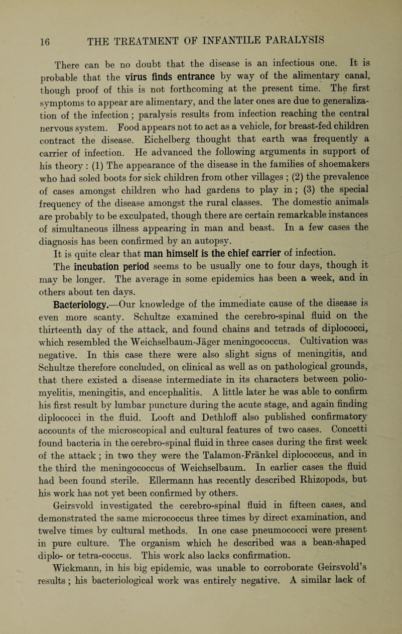 There can be no doubt that the disease is an infectious one. It is probable that the virus finds entrance by way of the alimentary canal, though proof of this is not forthcoming at the present time. The first symptoms to appear are alimentary, and the later ones are due to generaliza¬ tion of the infection; paralysis results from infection reaching the central nervous system. Food appears not to act as a vehicle, for breast-fed children contract the disease. Eichelberg thought that earth was frequently a carrier of infection. He advanced the following arguments in support of his theory : (1) The appearance of the disease in the families of shoemakers who had soled boots for sick children from other villages ; (2) the prevalence of cases amongst children who had gardens to play in; (3) the special frequency of the disease amongst the rural classes. The domestic animals are probably to be exculpated, though there are certain remarkable instances of simultaneous illness appearing in man and beast. In a few cases the diagnosis has been confirmed by an autopsy. It is quite clear that man himself is the chief carrier of infection. The incubation period seems to be usually one to four days, though it may be longer. The average in some epidemics has been a week, and in others about ten days. Bacteriology.—Our knowledge of the immediate cause of the disease is even more scanty. Schultze examined the cerebro-spinal fluid on the thirteenth day of the attack, and found chains and tetrads of diplococci, which resembled the Weichselbaum-Jäger meningococcus. Cultivation was negative. In this case there were also slight signs of meningitis, and Schultze therefore concluded, on clinical as well as on pathological grounds, that there existed a disease intermediate in its characters between polio¬ myelitis, meningitis, and encephalitis. A little later he was able to confirm his first result by lumbar puncture during the acute stage, and again finding diplococci in the fluid. Looft and Dethloff also published confirmatory accounts of the microscopical and cultural features of two cases. Concetti found bacteria in the cerebro-spinal fluid in three cases during the first week of the attack; in two they were the Talamon-Fränkel diplococcus, and in the third the meningococcus of Weichselbaum. In earlier cases the fluid had been found sterile. Ellermann has recently described Rhizopods, but his work has not yet been confirmed by others. Geirsvold investigated the cerebro-spinal fluid in fifteen cases, and demonstrated the same micrococcus three times by direct examination, and twelve times by cultural methods. In one case pneumococci were present in pure culture. The organism which he described was a bean-shaped diplo- or tetra-coccus. This work also lacks confirmation. Wickmann, in his big epidemic, was unable to corroborate Geirsvold’s results ; his bacteriological work was entirely negative. A similar lack of