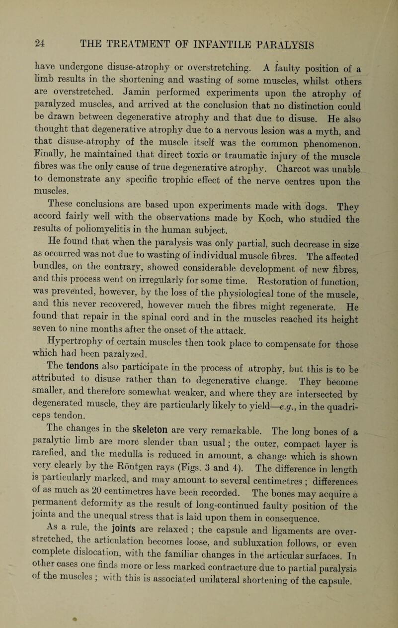 have undergone disuse-atrophy or overstretching. A faulty position of a limb results in the shortening and wasting of some muscles, whilst others are overstretched. Jamin performed experiments upon the atrophy of paralyzed muscles, and arrived at the conclusion that no distinction could be drawn between degenerative atrophy and that due to disuse. He also thought that degenerative atrophy due to a nervous lesion was a myth, and that disuse-atrophy of the muscle itself was the common phenomenon. Finally, he maintained that direct toxic or traumatic injury of the muscle fibres was the only cause of true degenerative atrophy. Charcot was unable to demonstrate any specific trophic effect of the nerve centres upon the muscles. These conclusions are based upon experiments made with dogs. They accord faiily well with the observations made by Koch, who studied the results of poliomyelitis in the human subject. He found that when the paralysis was only partial, such decrease in size as occurred was not due to wasting of individual muscle fibres. The affected bundles, on the contrary, showed considerable development of new fibres, and this process went on irregularly for some time. Restoration of function, was prevented, however, by the loss of the physiological tone of the muscle, and this ne\er recovered, however much the fibres might regenerate. He found that repair in the spinal cord and in the muscles reached its height seven to nine months after the onset of the attack. Hypertrophy of certain muscles then took place to compensate for those which had been paralyzed. The tendons also participate in the process of atrophy, but this is to be attributed to disuse rather than to degenerative change. They become smaller, and therefore somewhat weaker, and where they are intersected by degenerated muscle, they are particularly likely to yield—c.<7., in the quadri¬ ceps tendon. The changes in the skeleton are very remarkable. The long bones of a paralytic limb are more slender than usual; the outer, compact layer is rarefied, and the medulla is reduced in amount, a change which is shown very clearly by the Röntgen rays (Figs. 3 and 4). The difference in length is particularly marked, and may amount to several centimetres ; differences of as much as 20 centimetres have been recorded. The bones may acquire a permanent deformity as the result of long-continued faulty position of the joints and the unequal stress that is laid upon them in consequence. As a rule, the joints are relaxed ; the capsule and ligaments are over¬ stretched, the articulation becomes loose, and subluxation follows, or even complete dislocation, with the familiar changes in the articular surfaces. In other cases one finds more or less marked contracture due to partial paralysis of the muscles ; with this is associated unilateral shortening of the capsule.